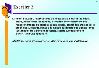49
Exercice 2
Dans un magasin, le processus de vente est le suivant : le client
entre, passe dans les rayons, demande éventuellement des
renseignements ou procède à des essais, prend des articles (si le
stock est suffisant), passe à la caisse où il règle ses achats (avec
tout moyen de paiement accepté). Il peut éventuellement
bénéficier d’une réduction.
Modéliser cette situation par un diagramme de cas d’utilisation
 