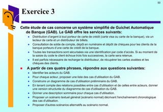 50
Exercice 3
Cette étude de cas concerne un système simplifié de Guichet Automatique
de Banque (GAB). Le GAB offre les services suivants:
 Distribution d’argent à tout porteur de carte de crédit (carte visa ou carte de la banque), via un
lecteur de carte et un distributeur de billets.
 Consultation de solde de compte, dépôt en numéraire et dépôt de chèques pour les clients de la
banque porteurs d’une carte de crédit de la banque.
 Toutes les transactions sont sécurisées via une identification par code d’accès. Si au moment de
la saisie du code le client échoue trois fois successives, la carte sera retenue.
 Il est parfois nécessaire de recharger le distributeur, de récupérer les cartes avalées et les
chèques des clients.
 A partir de ces quatre phrases, répondre aux questions suivantes:
 Identifier les acteurs du GAB.
 Pour chaque acteur, proposer une liste des cas d'utilisation du GAB.
 Construire un diagramme de cas d'utilisation préliminaire du GAB.
 En tenant compte des relations possibles entre cas d'utilisation et de celles entre acteurs, donner
une version structurée du diagramme de cas d'utilisation du GAB.
 Donner une description sommaire pour chaque cas d'utilisation.
 Proposer un scénario textuel général (scénario normal) décrivant l'enchaînement chronologique
des cas d'utilisation.
 Proposer d'autres scénarios alternatifs au scénario normal.
 