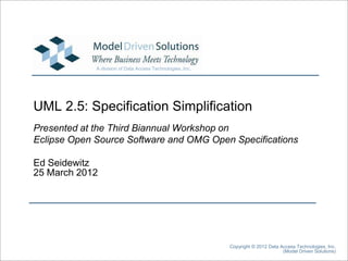 A division of Data Access Technologies, Inc.




UML 2.5: Specification Simplification
Presented at the Third Biannual Workshop on
Eclipse Open Source Software and OMG Open Specifications

Ed Seidewitz
25 March 2012




                                                            Copyright © 2012 Data Access Technologies, Inc.
                                                                                   (Model Driven Solutions)
 