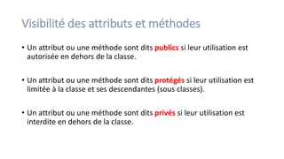 Visibilité des attributs et méthodes
• Un attribut ou une méthode sont dits publics si leur utilisation est
autorisée en dehors de la classe.
• Un attribut ou une méthode sont dits protégés si leur utilisation est
limitée à la classe et ses descendantes (sous classes).
• Un attribut ou une méthode sont dits privés si leur utilisation est
interdite en dehors de la classe.
 