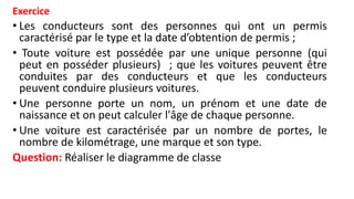 Exercice
• Les conducteurs sont des personnes qui ont un permis
caractérisé par le type et la date d’obtention de permis ;
• Toute voiture est possédée par une unique personne (qui
peut en posséder plusieurs) ; que les voitures peuvent être
conduites par des conducteurs et que les conducteurs
peuvent conduire plusieurs voitures.
• Une personne porte un nom, un prénom et une date de
naissance et on peut calculer l'âge de chaque personne.
• Une voiture est caractérisée par un nombre de portes, le
nombre de kilométrage, une marque et son type.
Question: Réaliser le diagramme de classe
 