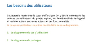 Les besoins des utilisateurs
Cette partie représente le cœur de l’analyse. On y décrit le contexte, les
acteurs ou utilisateurs du projet logiciel, les fonctionnalités du logiciel
et les interactions entre ces acteurs et ces fonctionnalités.
Le besoin des utilisateurs peut être décrit à l’aide de deux diagrammes.
1. Le diagramme de cas d’utilisation
1. Le diagramme de packages
 