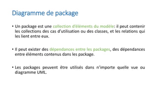 Diagramme de package
• Un package est une collection d’éléments du modèle: il peut contenir
les collections des cas d’utilisation ou des classes, et les relations qui
les lient entre eux.
• Il peut exister des dépendances entre les packages, des dépendances
entre éléments contenus dans les package.
• Les packages peuvent être utilisés dans n’importe quelle vue ou
diagramme UML.
 