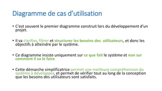 Diagramme de cas d’utilisation
• C’est souvent le premier diagramme construit lors du développement d’un
projet.
• Il va clarifier, filtrer et structurer les besoins des utilisateurs, et donc les
objectifs à atteindre par le système.
• Ce diagramme insiste uniquement sur ce que fait le système et non sur
comment il va le faire.
• Cette démarche simplificatrice permet une meilleure compréhension du
système à développer, et permet de vérifier tout au long de la conception
que les besoins des utilisateurs sont satisfaits.
 