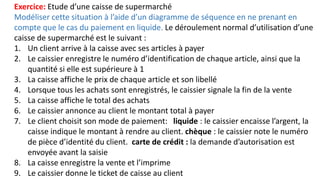 Exercice: Etude d’une caisse de supermarché
Modéliser cette situation à l’aide d’un diagramme de séquence en ne prenant en
compte que le cas du paiement en liquide. Le déroulement normal d’utilisation d’une
caisse de supermarché est le suivant :
1. Un client arrive à la caisse avec ses articles à payer
2. Le caissier enregistre le numéro d’identification de chaque article, ainsi que la
quantité si elle est supérieure à 1
3. La caisse affiche le prix de chaque article et son libellé
4. Lorsque tous les achats sont enregistrés, le caissier signale la fin de la vente
5. La caisse affiche le total des achats
6. Le caissier annonce au client le montant total à payer
7. Le client choisit son mode de paiement: liquide : le caissier encaisse l’argent, la
caisse indique le montant à rendre au client. chèque : le caissier note le numéro
de pièce d’identité du client. carte de crédit : la demande d’autorisation est
envoyée avant la saisie
8. La caisse enregistre la vente et l’imprime
9. Le caissier donne le ticket de caisse au client
 