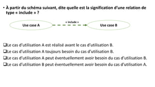 • À partir du schéma suivant, dite quelle est la signification d’une relation de
type « include » ?
❑Le cas d’utilisation A est réalisé avant le cas d’utilisation B.
❑Le cas d’utilisation A toujours besoin du cas d’utilisation B.
❑Le cas d’utilisation A peut éventuellement avoir besoin du cas d’utilisation B.
❑Le cas d’utilisation B peut éventuellement avoir besoin du cas d’utilisation A.
Use case B
Use case A
« include »
 