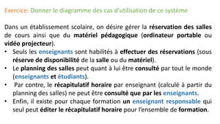 Exercice: Donner le diagramme des cas d'utilisation de ce système
Dans un établissement scolaire, on désire gérer la réservation des salles
de cours ainsi que du matériel pédagogique (ordinateur portable ou
vidéo projecteur).
• Seuls les enseignants sont habilités à effectuer des réservations (sous
réserve de disponibilité de la salle ou du matériel).
• Le planning des salles peut quant à lui être consulté par tout le monde
(enseignants et étudiants).
• Par contre, le récapitulatif horaire par enseignant (calculé à partir du
planning des salles) ne peut être consulté que par les enseignants.
• Enfin, il existe pour chaque formation un enseignant responsable qui
seul peut éditer le récapitulatif horaire pour l’ensemble de formation.
 