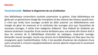 Exercice:
Travail demandé : Réaliser le diagramme de cas d’utilisation
Une bibliothèque universitaire souhaite automatiser sa gestion. Cette bibliothèque est
gérée par un gestionnaire chargé des inscriptions et des relances des lecteurs quand ceux-
ci n’ont pas rendu leurs ouvrages au-delà du délai autorisé. Les bibliothécaires sont
chargés de gérer les emprunts et la restitution des ouvrages ainsi que l’acquisition de
nouveaux ouvrages. Il existe trois catégories d’abonné. Tout d’abord les étudiants qui
doivent seulement s’acquitter d’une somme forfaitaire pour une année afin d’avoir droit à
tous les services de la bibliothèque (Consulter du catalogue, emprunter ouvrage,
demander nouvel ouvrage). L’accès aux services de la bibliothèque est libre pour tous les
enseignants après l’authentification. Enfin, il est possible d’autoriser des étudiants d’une
autre université à s’inscrire exceptionnellement comme abonné moyennant le versement
d’une cotisation.
 