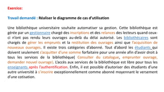 Exercice:
Travail demandé : Réaliser le diagramme de cas d’utilisation
Une bibliothèque universitaire souhaite automatiser sa gestion. Cette bibliothèque est
gérée par un gestionnaire chargé des inscriptions et des relances des lecteurs quand ceux-
ci n’ont pas rendu leurs ouvrages au-delà du délai autorisé. Les bibliothécaires sont
chargés de gérer les emprunts et la restitution des ouvrages ainsi que l’acquisition de
nouveaux ouvrages. Il existe trois catégories d’abonné. Tout d’abord les étudiants qui
doivent seulement s’acquitter d’une somme forfaitaire pour une année afin d’avoir droit à
tous les services de la bibliothèque( Consulter du catalogue, emprunter ouvrage,
demander nouvel ouvrage). L’accès aux services de la bibliothèque est libre pour tous les
enseignants après l’authentification. Enfin, il est possible d’autoriser des étudiants d’une
autre université à s’inscrire exceptionnellement comme abonné moyennant le versement
d’une cotisation.
 