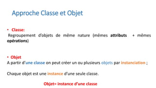 Approche Classe et Objet
• Classe:
Regroupement d’objets de même nature (mêmes attributs + mêmes
opérations)
• Objet
A partir d’une classe on peut créer un ou plusieurs objets par instanciation ;
Chaque objet est une instance d’une seule classe.
Objet= instance d’une classe
 