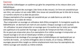 Exercice
On cherche à développer un système qui gère les empreintes et les retours dans une
bibliothèque.
La bibliothèque gère des ouvrages ( des livres et des revues). Un livre est caractérisé par
son titre, son auteur et son code ISBN. Une revue est caractérisée par le titre de la revue,
un numéro volume et sa date de parution.
Chaque exemplaire d'un ouvrage est caractérisé par un code barre au sein de la
bibliothèque et sa date de retour.
Pour emprunter un ouvrage un utilisateur doit d'être enregistré. Il s'enregistre auprès du
bibliothécaire en donnant son nom et une caution. Chaque ouvrage a une caution.
Un utilisateur ne peut emprunter un ouvrage que si la caution qui lui reste son compte
est supérieure à la caution de l’ouvrage. La durée de l'emprunt est fixé à 15 jours.
On ne peut pas emprunter plus d'un exemplaire d'un même ouvrage ni emprunter un
nouvel ouvrage si on est en retard pour rendre un ouvrage.
l'emplacement de stockage d'un ouvrage dans la bibliothèque est représenté par un
numéro de travée, un numéro d'étagères dans la travée, et un niveau. Différents
ouvrages peuvent être rangés au même emplacement mais tous les exemplaires du
même ouvrage sont stockés au même endroit.
 