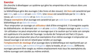 Exercice
On cherche à développer un système qui gère les empreintes et les retours dans une
bibliothèque.
La bibliothèque gère des ouvrages ( des livres et des revues). Un livre est caractérisé par
son titre, son auteur et son code ISBN. Une revue est caractérisée par le titre de la
revue, un numéro volume et sa date de parution.
Chaque exemplaire d'un ouvrage est caractérisé par un code barre au sein de la
bibliothèque et sa date de retour.
Pour emprunter un ouvrage un utilisateur doit d'être enregistré. Il s'enregistre auprès
du bibliothécaire en donnant son nom et une caution. Chaque ouvrage a une caution.
Un utilisateur ne peut emprunter un ouvrage que si la caution qui lui reste son compte
est supérieure à la caution de l’ouvrage. La durée de l'emprunt est fixé à 15 jours.
On ne peut pas emprunter plus d'un exemplaire d'un même ouvrage ni emprunter un
nouvel ouvrage si on est en retard pour rendre un ouvrage.
l'emplacement de stockage d'un ouvrage dans la bibliothèque est représenté par un
numéro de travée, un numéro d'étagères dans la travée, et un niveau. Différents
ouvrages peuvent être rangés au même emplacement mais tous les exemplaires du
même ouvrage sont stockés au même endroit.
 