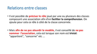 Relations entre classes
• Il est possible de préciser le rôle joué par une ou plusieurs des classes
composant une association afin d'en faciliter la compréhension. On
ajoute pour cela ce rôle à côté de la classe concernée.
• Mais afin de ne pas alourdir le modèle, il est conseillé de ne pas
nommer l’association, cela est lorsque son nom est trivial:
"appartient", "concerne" etc ...
 