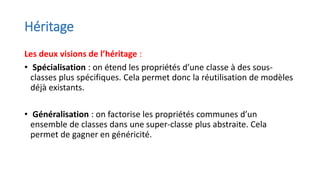 Héritage
Les deux visions de l’héritage :
• Spécialisation : on étend les propriétés d’une classe à des sous-
classes plus spécifiques. Cela permet donc la réutilisation de modèles
déjà existants.
• Généralisation : on factorise les propriétés communes d’un
ensemble de classes dans une super-classe plus abstraite. Cela
permet de gagner en généricité.
 