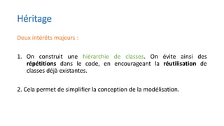 Héritage
Deux intérêts majeurs :
1. On construit une hiérarchie de classes. On évite ainsi des
répétitions dans le code, en encourageant la réutilisation de
classes déjà existantes.
2. Cela permet de simplifier la conception de la modélisation.
 