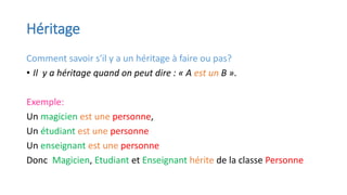 Héritage
Comment savoir s'il y a un héritage à faire ou pas?
• Il y a héritage quand on peut dire : « A est un B ».
Exemple:
Un magicien est une personne,
Un étudiant est une personne
Un enseignant est une personne
Donc Magicien, Etudiant et Enseignant hérite de la classe Personne
 