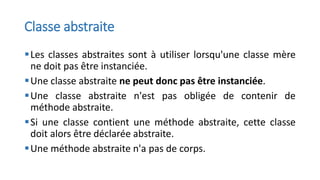 Classe abstraite
▪Les classes abstraites sont à utiliser lorsqu'une classe mère
ne doit pas être instanciée.
▪Une classe abstraite ne peut donc pas être instanciée.
▪Une classe abstraite n'est pas obligée de contenir de
méthode abstraite.
▪Si une classe contient une méthode abstraite, cette classe
doit alors être déclarée abstraite.
▪Une méthode abstraite n'a pas de corps.
 