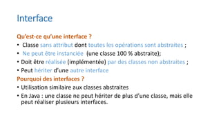 Interface
Qu’est-ce qu’une interface ?
• Classe sans attribut dont toutes les opérations sont abstraites ;
• Ne peut être instanciée (une classe 100 % abstraite);
• Doit être réalisée (implémentée) par des classes non abstraites ;
• Peut hériter d’une autre interface
Pourquoi des interfaces ?
• Utilisation similaire aux classes abstraites
• En Java : une classe ne peut hériter de plus d’une classe, mais elle
peut réaliser plusieurs interfaces.
 
