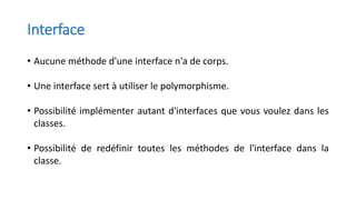 Interface
• Aucune méthode d'une interface n'a de corps.
• Une interface sert à utiliser le polymorphisme.
• Possibilité implémenter autant d'interfaces que vous voulez dans les
classes.
• Possibilité de redéfinir toutes les méthodes de l'interface dans la
classe.
 