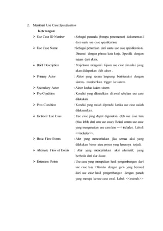 2. Membuat Use Case Spesification
Keterangan:
 Use Case ID Number : Sebagai penanda (berupa penomoran) dokumentasi
dari suatu use case spesification.
 Use Case Name : Sebagai penamaan dari suatu use case spesification.
Dinamai dengan phrasa kata kerja. Spesifik dengan
tujuan dari aktor.
 Brief Description : Penjelasan mengenai tujuan use case dan nilai yang
akan didapatkan oleh aktor .
 Primary Actor : Aktor yang secara langsung berinteraksi dengan
sistem– memberikan trigger ke sistem.
 Secondary Actor : Aktor kedua dalam sistem
 Pre-Condition : Kondisi yang dibutuhkan di awal sebelum use case
dilakukan.
 Post-Condition : Kondisi yang sudah dipenuhi ketika use case sudah
dilaksanakan.
 Included Use Case : Use case yang dapat digunakan oleh use case lain
(bisa lebih dari satu use case). Relasi antara use case
yang mengunakan use case lain --->includes. Label:
<<includes>>.
 Basic Flow Events : Alur yang menceritakan jika semua aksi yang
dilakukan benar atau proses yang harusnya terjadi.
 Alternate Flow of Events : Alur yang menceritakan aksi alternatif, yang
berbeda dari alur dasar.
 Extention Points : Use case yang merupakan hasil pengembangan dari
use case lain. Ditandai dengan garis yang berasal
dari use case hasil pengembangan dengan panah
yang menuju ke use case awal. Label: <<extends>>
 
