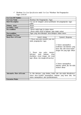  Membuat Use Case Specification untuk Use Case “Membuat Slot Pengumpulan
Tugas (CRUD)”
Use Case ID Number 12
Use Case Name Membuat Slot Pengumpulan Tugas
Brief Description Use case ini mengatur proses pembuatan slot pengumpulan tugas
kuliah
Primary Actor Dosen
Secondary Actor Asdos
Pre-condition - Dosen sudah login ke dalam sistem
- Dosen sudah enroll ke halaman mata kuliah terkait
Post-condition Tugas yang akan dikumpul akan disimpan dalam sistem
Included Use Case -
Basic Flow of Events Actor’s Action System’s Response
1. Dosen atau asdos memilih jenis slot
untuk pengumpulan tugas
3. Dosen atau asdos mengisi
informasi pada halaman yang
disediakan sesuai dengan slot yang
ingin dibuat, dan mengkonfirmasinya
2. Sistem menampilkan
konfirmasi dan halaman yang
harus diisi oleh dosen terkait
dengan slot yang ingin dibuat
4. Sistem menampilkan
halaman submit jika slot telah
berhasil dibuat
Alternative Flow of Events 3a. Jika informasi yang diminta belum diisi dan sudah dikonfirmasi,
sistem akan kembali menampilkan halaman yang harus diisi, dan
sistem menunjukkan alert (pemberitahuan).
Extension Points -
 