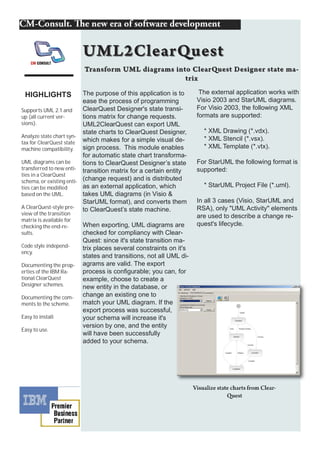 HIGHLIGHTS               The purpose of this application is to      The external application works with
                          ease the process of programming           Visio 2003 and StarUML diagrams.
Supports UML 2.1 and      ClearQuest Designer's state transi-       For Visio 2003, the following XML
up (all current ver-      tions matrix for change requests.         formats are supported:
sions).                   UML2ClearQuest can export UML
                          state charts to ClearQuest Designer,        * XML Drawing (*.vdx).
Analyze state chart syn-                                              * XML Stencil (*.vsx).
tax for ClearQuest state which makes for a simple visual de-
machine compatibility.    sign process. This module enables           * XML Template (*.vtx).
                          for automatic state chart transforma-
UML diagrams can be       tions to ClearQuest Designer’s state      For StarUML the following format is
transferred to new enti- transition matrix for a certain entity     supported:
ties in a ClearQuest
schema, or existing enti- (change request) and is distributed
ties can be modi ied      as an external application, which           * StarUML Project File (*.uml).
based on the UML.         takes UML diagrams (in Visio &
                          StarUML format), and converts them        In all 3 cases (Visio, StarUML and
A ClearQuest-style pre-   to ClearQuest’s state machine.            RSA), only "UML Activity" elements
view of the transition                                              are used to describe a change re-
matrix is available for
checking the end-re-      When exporting, UML diagrams are          quest's lifecycle.
sults.                    checked for compliancy with Clear-
                          Quest: since it's state transition ma-
Code style independ-      trix places several constraints on it's
ency.
                          states and transitions, not all UML di-
Documenting the prop-     agrams are valid. The export
erties of the IBM Ra-     process is configurable; you can, for
tional ClearQuest         example, choose to create a
Designer schemes.         new entity in the database, or
Documenting the com-      change an existing one to
ments to the scheme.      match your UML diagram. If the
                          export process was successful,
Easy to install.          your schema will increase it's
                          version by one, and the entity
Easy to use.
                          will have been successfully
                          added to your schema.
 
