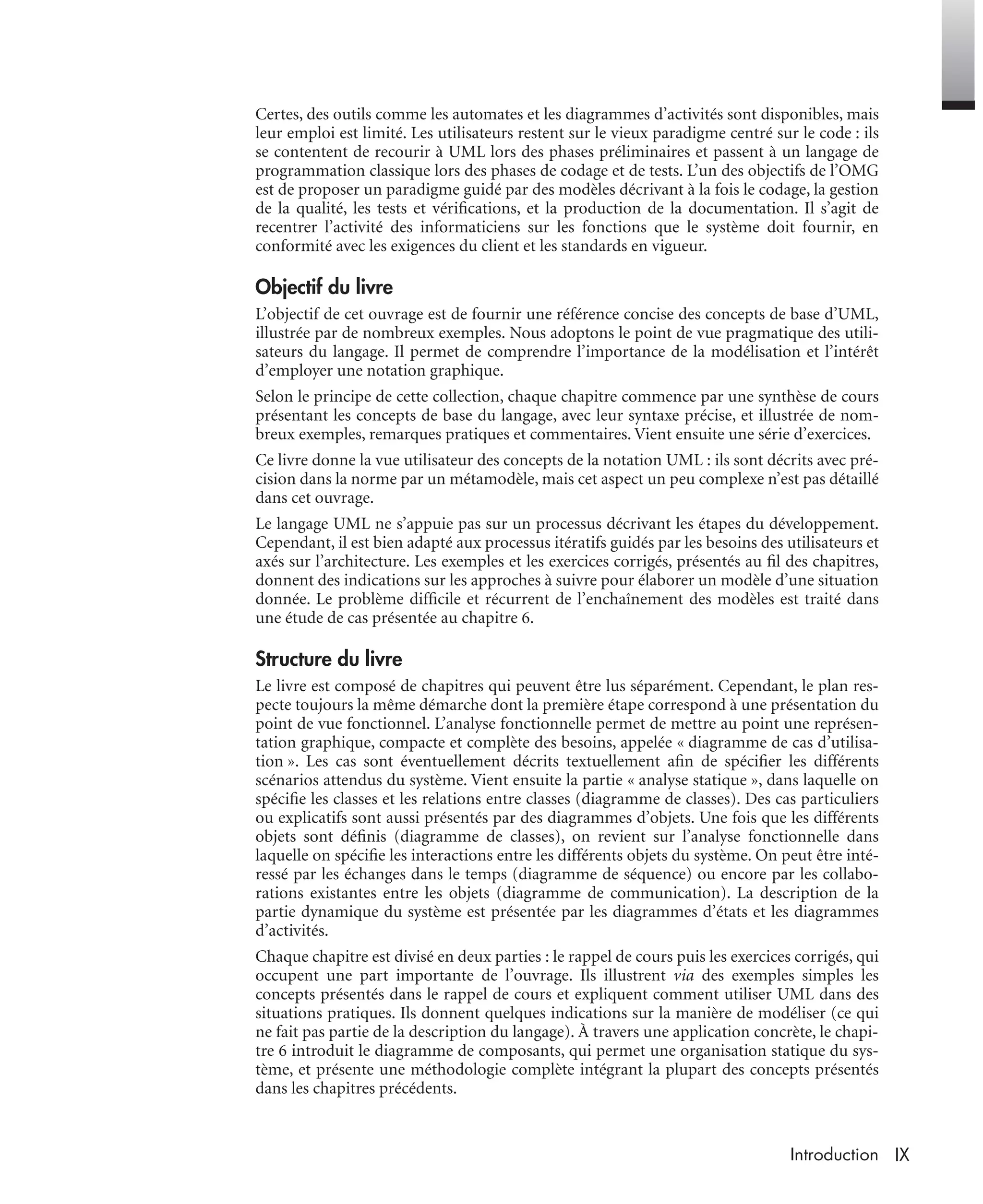 IXIntroduction
Certes, des outils comme les automates et les diagrammes d’activités sont disponibles, mais
leur emploi est limité. Les utilisateurs restent sur le vieux paradigme centré sur le code : ils
se contentent de recourir à UML lors des phases préliminaires et passent à un langage de
programmation classique lors des phases de codage et de tests. L’un des objectifs de l’OMG
est de proposer un paradigme guidé par des modèles décrivant à la fois le codage, la gestion
de la qualité, les tests et vériﬁcations, et la production de la documentation. Il s’agit de
recentrer l’activité des informaticiens sur les fonctions que le système doit fournir, en
conformité avec les exigences du client et les standards en vigueur.
Objectif du livre
L’objectif de cet ouvrage est de fournir une référence concise des concepts de base d’UML,
illustrée par de nombreux exemples. Nous adoptons le point de vue pragmatique des utili-
sateurs du langage. Il permet de comprendre l’importance de la modélisation et l’intérêt
d’employer une notation graphique.
Selon le principe de cette collection, chaque chapitre commence par une synthèse de cours
présentant les concepts de base du langage, avec leur syntaxe précise, et illustrée de nom-
breux exemples, remarques pratiques et commentaires. Vient ensuite une série d’exercices.
Ce livre donne la vue utilisateur des concepts de la notation UML : ils sont décrits avec pré-
cision dans la norme par un métamodèle, mais cet aspect un peu complexe n’est pas détaillé
dans cet ouvrage.
Le langage UML ne s’appuie pas sur un processus décrivant les étapes du développement.
Cependant, il est bien adapté aux processus itératifs guidés par les besoins des utilisateurs et
axés sur l’architecture. Les exemples et les exercices corrigés, présentés au ﬁl des chapitres,
donnent des indications sur les approches à suivre pour élaborer un modèle d’une situation
donnée. Le problème difﬁcile et récurrent de l’enchaînement des modèles est traité dans
une étude de cas présentée au chapitre 6.
Structure du livre
Le livre est composé de chapitres qui peuvent être lus séparément. Cependant, le plan res-
pecte toujours la même démarche dont la première étape correspond à une présentation du
point de vue fonctionnel. L’analyse fonctionnelle permet de mettre au point une représen-
tation graphique, compacte et complète des besoins, appelée « diagramme de cas d’utilisa-
tion ». Les cas sont éventuellement décrits textuellement aﬁn de spéciﬁer les différents
scénarios attendus du système. Vient ensuite la partie « analyse statique », dans laquelle on
spéciﬁe les classes et les relations entre classes (diagramme de classes). Des cas particuliers
ou explicatifs sont aussi présentés par des diagrammes d’objets. Une fois que les différents
objets sont déﬁnis (diagramme de classes), on revient sur l’analyse fonctionnelle dans
laquelle on spéciﬁe les interactions entre les différents objets du système. On peut être inté-
ressé par les échanges dans le temps (diagramme de séquence) ou encore par les collabo-
rations existantes entre les objets (diagramme de communication). La description de la
partie dynamique du système est présentée par les diagrammes d’états et les diagrammes
d’activités.
Chaque chapitre est divisé en deux parties : le rappel de cours puis les exercices corrigés, qui
occupent une part importante de l’ouvrage. Ils illustrent via des exemples simples les
concepts présentés dans le rappel de cours et expliquent comment utiliser UML dans des
situations pratiques. Ils donnent quelques indications sur la manière de modéliser (ce qui
ne fait pas partie de la description du langage). À travers une application concrète, le chapi-
tre 6 introduit le diagramme de composants, qui permet une organisation statique du sys-
tème, et présente une méthodologie complète intégrant la plupart des concepts présentés
dans les chapitres précédents.
UML2 Livre Page IX Vendredi, 14. d cembre 2007 7:24 07
 