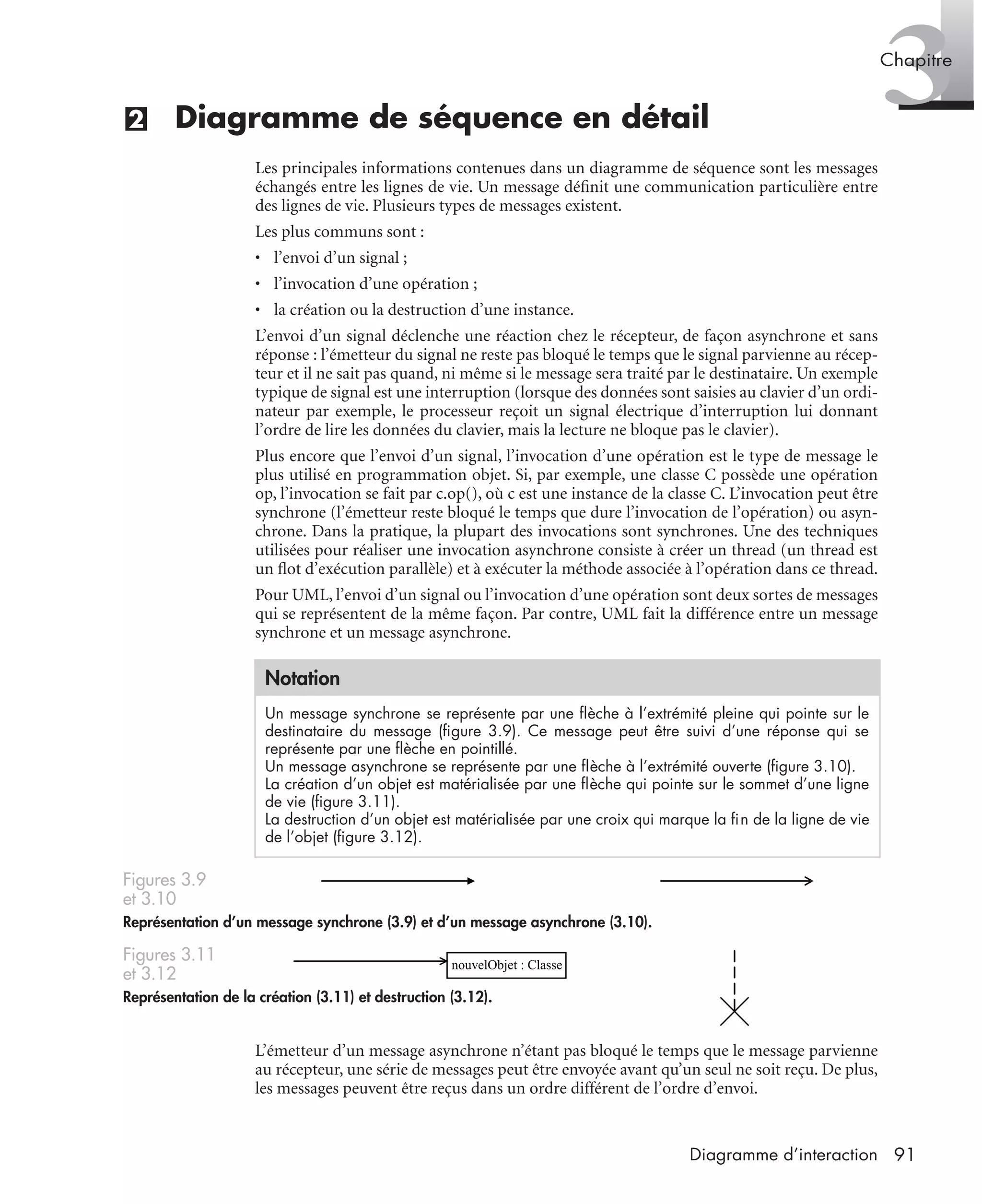 3Chapitre
91Diagramme d’interaction
(2) Diagramme de séquence en détail
Les principales informations contenues dans un diagramme de séquence sont les messages
échangés entre les lignes de vie. Un message déﬁnit une communication particulière entre
des lignes de vie. Plusieurs types de messages existent.
Les plus communs sont :
• l’envoi d’un signal ;
• l’invocation d’une opération ;
• la création ou la destruction d’une instance.
L’envoi d’un signal déclenche une réaction chez le récepteur, de façon asynchrone et sans
réponse : l’émetteur du signal ne reste pas bloqué le temps que le signal parvienne au récep-
teur et il ne sait pas quand, ni même si le message sera traité par le destinataire. Un exemple
typique de signal est une interruption (lorsque des données sont saisies au clavier d’un ordi-
nateur par exemple, le processeur reçoit un signal électrique d’interruption lui donnant
l’ordre de lire les données du clavier, mais la lecture ne bloque pas le clavier).
Plus encore que l’envoi d’un signal, l’invocation d’une opération est le type de message le
plus utilisé en programmation objet. Si, par exemple, une classe C possède une opération
op, l’invocation se fait par c.op(), où c est une instance de la classe C. L’invocation peut être
synchrone (l’émetteur reste bloqué le temps que dure l’invocation de l’opération) ou asyn-
chrone. Dans la pratique, la plupart des invocations sont synchrones. Une des techniques
utilisées pour réaliser une invocation asynchrone consiste à créer un thread (un thread est
un ﬂot d’exécution parallèle) et à exécuter la méthode associée à l’opération dans ce thread.
Pour UML, l’envoi d’un signal ou l’invocation d’une opération sont deux sortes de messages
qui se représentent de la même façon. Par contre, UML fait la différence entre un message
synchrone et un message asynchrone.
L’émetteur d’un message asynchrone n’étant pas bloqué le temps que le message parvienne
au récepteur, une série de messages peut être envoyée avant qu’un seul ne soit reçu. De plus,
les messages peuvent être reçus dans un ordre différent de l’ordre d’envoi.
Notation
Un message synchrone se représente par une ﬂèche à l’extrémité pleine qui pointe sur le
destinataire du message (ﬁgure 3.9). Ce message peut être suivi d’une réponse qui se
représente par une ﬂèche en pointillé.
Un message asynchrone se représente par une ﬂèche à l’extrémité ouverte (ﬁgure 3.10).
La création d’un objet est matérialisée par une ﬂèche qui pointe sur le sommet d’une ligne
de vie (ﬁgure 3.11).
La destruction d’un objet est matérialisée par une croix qui marque la ﬁn de la ligne de vie
de l’objet (ﬁgure 3.12).
Figures 3.9
et 3.10
Représentation d’un message synchrone (3.9) et d’un message asynchrone (3.10).
Figures 3.11
et 3.12
Représentation de la création (3.11) et destruction (3.12).
nouvelObjet : Classe
UML2 Livre Page 91 Vendredi, 14. d cembre 2007 7:24 07
 
