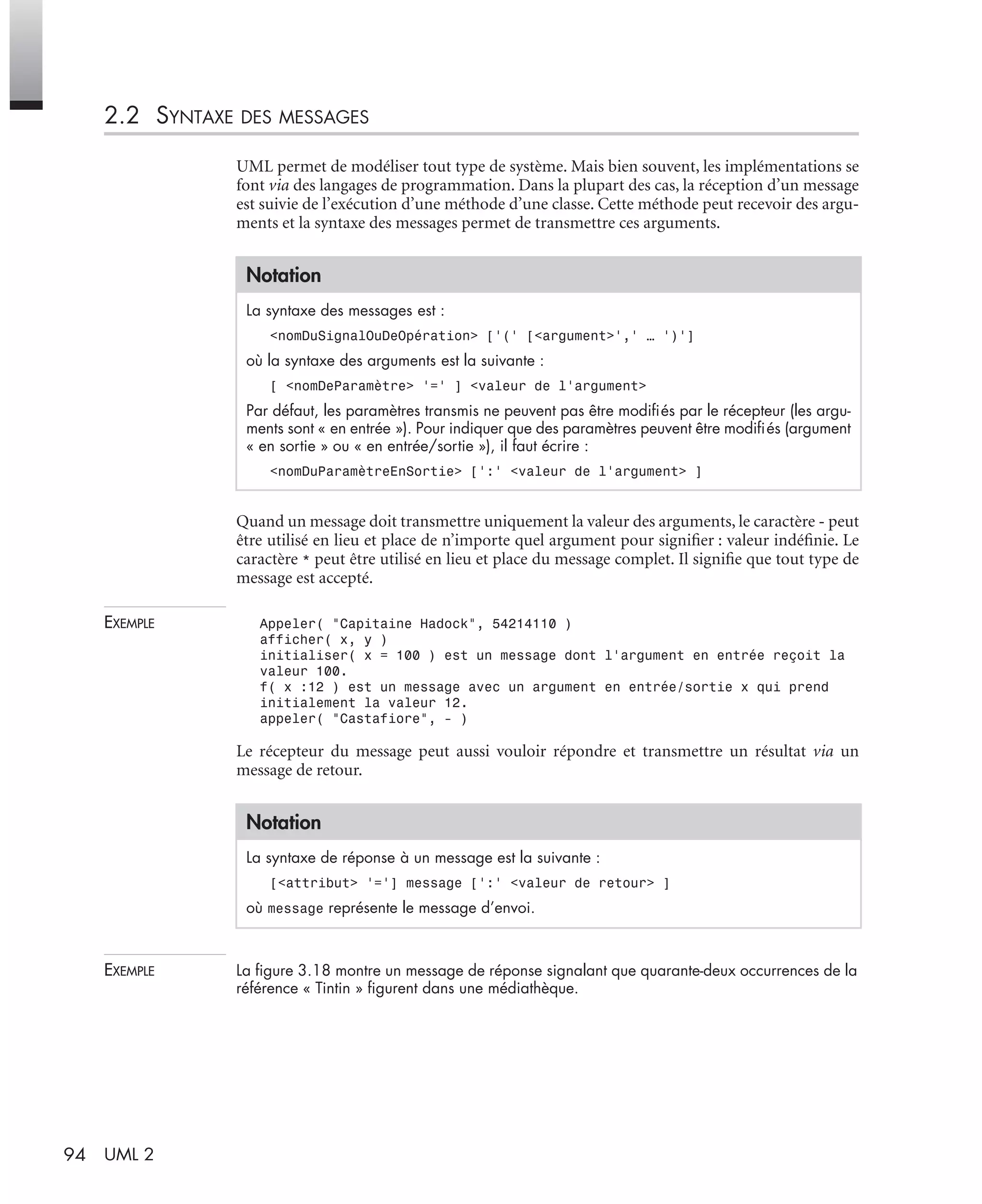 94 UML 2
2.2 SYNTAXE DES MESSAGES
UML permet de modéliser tout type de système. Mais bien souvent, les implémentations se
font via des langages de programmation. Dans la plupart des cas, la réception d’un message
est suivie de l’exécution d’une méthode d’une classe. Cette méthode peut recevoir des argu-
ments et la syntaxe des messages permet de transmettre ces arguments.
Quand un message doit transmettre uniquement la valeur des arguments, le caractère - peut
être utilisé en lieu et place de n’importe quel argument pour signiﬁer : valeur indéﬁnie. Le
caractère * peut être utilisé en lieu et place du message complet. Il signiﬁe que tout type de
message est accepté.
EXEMPLE Appeler( "Capitaine Hadock", 54214110 )
afficher( x, y )
initialiser( x = 100 ) est un message dont l’argument en entrée reçoit la
valeur 100.
f( x :12 ) est un message avec un argument en entrée/sortie x qui prend
initialement la valeur 12.
appeler( "Castafiore", - )
Le récepteur du message peut aussi vouloir répondre et transmettre un résultat via un
message de retour.
EXEMPLE La ﬁgure 3.18 montre un message de réponse signalant que quarante-deux occurrences de la
référence « Tintin » ﬁgurent dans une médiathèque.
Notation
La syntaxe des messages est :
<nomDuSignalOuDeOpération> [’(’ [<argument>’,’ … ’)’]
où la syntaxe des arguments est la suivante :
[ <nomDeParamètre> ’=’ ] <valeur de l’argument>
Par défaut, les paramètres transmis ne peuvent pas être modiﬁés par le récepteur (les argu-
ments sont « en entrée »). Pour indiquer que des paramètres peuvent être modiﬁés (argument
« en sortie » ou « en entrée/sortie »), il faut écrire :
<nomDuParamètreEnSortie> [’:’ <valeur de l’argument> ]
Notation
La syntaxe de réponse à un message est la suivante :
[<attribut> ’=’] message [’:’ <valeur de retour> ]
où message représente le message d’envoi.
UML2 Livre Page 94 Vendredi, 14. d cembre 2007 7:24 07
 