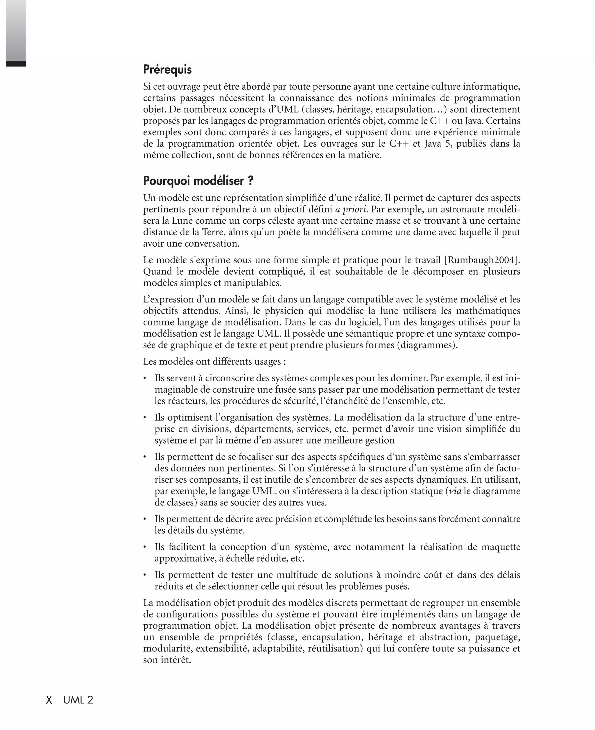 X UML 2
Prérequis
Si cet ouvrage peut être abordé par toute personne ayant une certaine culture informatique,
certains passages nécessitent la connaissance des notions minimales de programmation
objet. De nombreux concepts d’UML (classes, héritage, encapsulation…) sont directement
proposés par les langages de programmation orientés objet, comme le C++ ou Java. Certains
exemples sont donc comparés à ces langages, et supposent donc une expérience minimale
de la programmation orientée objet. Les ouvrages sur le C++ et Java 5, publiés dans la
même collection, sont de bonnes références en la matière.
Pourquoi modéliser ?
Un modèle est une représentation simpliﬁée d’une réalité. Il permet de capturer des aspects
pertinents pour répondre à un objectif déﬁni a priori. Par exemple, un astronaute modéli-
sera la Lune comme un corps céleste ayant une certaine masse et se trouvant à une certaine
distance de la Terre, alors qu’un poète la modélisera comme une dame avec laquelle il peut
avoir une conversation.
Le modèle s’exprime sous une forme simple et pratique pour le travail [Rumbaugh2004].
Quand le modèle devient compliqué, il est souhaitable de le décomposer en plusieurs
modèles simples et manipulables.
L’expression d’un modèle se fait dans un langage compatible avec le système modélisé et les
objectifs attendus. Ainsi, le physicien qui modélise la lune utilisera les mathématiques
comme langage de modélisation. Dans le cas du logiciel, l’un des langages utilisés pour la
modélisation est le langage UML. Il possède une sémantique propre et une syntaxe compo-
sée de graphique et de texte et peut prendre plusieurs formes (diagrammes).
Les modèles ont différents usages :
• Ils servent à circonscrire des systèmes complexes pour les dominer. Par exemple, il est ini-
maginable de construire une fusée sans passer par une modélisation permettant de tester
les réacteurs, les procédures de sécurité, l’étanchéité de l’ensemble, etc.
• Ils optimisent l’organisation des systèmes. La modélisation da la structure d’une entre-
prise en divisions, départements, services, etc. permet d’avoir une vision simpliﬁée du
système et par là même d’en assurer une meilleure gestion
• Ils permettent de se focaliser sur des aspects spéciﬁques d’un système sans s’embarrasser
des données non pertinentes. Si l’on s’intéresse à la structure d’un système aﬁn de facto-
riser ses composants, il est inutile de s’encombrer de ses aspects dynamiques. En utilisant,
par exemple, le langage UML, on s’intéressera à la description statique (via le diagramme
de classes) sans se soucier des autres vues.
• Ils permettent de décrire avec précision et complétude les besoins sans forcément connaître
les détails du système.
• Ils facilitent la conception d’un système, avec notamment la réalisation de maquette
approximative, à échelle réduite, etc.
• Ils permettent de tester une multitude de solutions à moindre coût et dans des délais
réduits et de sélectionner celle qui résout les problèmes posés.
La modélisation objet produit des modèles discrets permettant de regrouper un ensemble
de conﬁgurations possibles du système et pouvant être implémentés dans un langage de
programmation objet. La modélisation objet présente de nombreux avantages à travers
un ensemble de propriétés (classe, encapsulation, héritage et abstraction, paquetage,
modularité, extensibilité, adaptabilité, réutilisation) qui lui confère toute sa puissance et
son intérêt.
UML2 Livre Page X Vendredi, 14. d cembre 2007 7:24 07
 