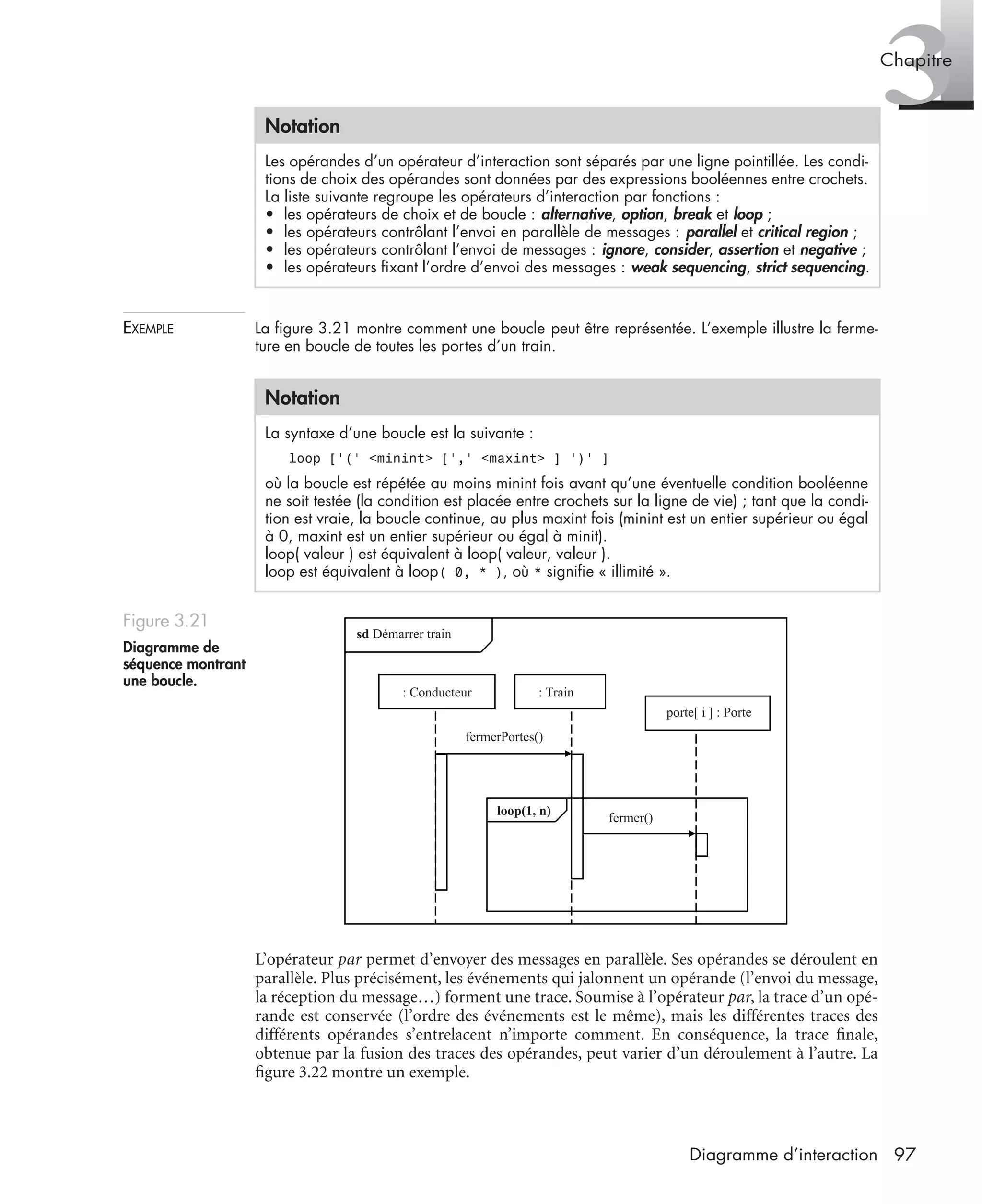 3Chapitre
97Diagramme d’interaction
EXEMPLE La ﬁgure 3.21 montre comment une boucle peut être représentée. L’exemple illustre la ferme-
ture en boucle de toutes les portes d’un train.
L’opérateur par permet d’envoyer des messages en parallèle. Ses opérandes se déroulent en
parallèle. Plus précisément, les événements qui jalonnent un opérande (l’envoi du message,
la réception du message…) forment une trace. Soumise à l’opérateur par, la trace d’un opé-
rande est conservée (l’ordre des événements est le même), mais les différentes traces des
différents opérandes s’entrelacent n’importe comment. En conséquence, la trace ﬁnale,
obtenue par la fusion des traces des opérandes, peut varier d’un déroulement à l’autre. La
ﬁgure 3.22 montre un exemple.
Notation
Les opérandes d’un opérateur d’interaction sont séparés par une ligne pointillée. Les condi-
tions de choix des opérandes sont données par des expressions booléennes entre crochets.
La liste suivante regroupe les opérateurs d’interaction par fonctions :
• les opérateurs de choix et de boucle : alternative, option, break et loop ;
• les opérateurs contrôlant l’envoi en parallèle de messages : parallel et critical region ;
• les opérateurs contrôlant l’envoi de messages : ignore, consider, assertion et negative ;
• les opérateurs ﬁxant l’ordre d’envoi des messages : weak sequencing, strict sequencing.
Notation
La syntaxe d’une boucle est la suivante :
loop [’(’ <minint> [’,’ <maxint> ] ’)’ ]
où la boucle est répétée au moins minint fois avant qu’une éventuelle condition booléenne
ne soit testée (la condition est placée entre crochets sur la ligne de vie) ; tant que la condi-
tion est vraie, la boucle continue, au plus maxint fois (minint est un entier supérieur ou égal
à 0, maxint est un entier supérieur ou égal à minit).
loop( valeur ) est équivalent à loop( valeur, valeur ).
loop est équivalent à loop( 0, * ), où * signiﬁe « illimité ».
Figure 3.21
Diagramme de
séquence montrant
une boucle.
loop(1, n)
sd Démarrer train
fermer()
fermerPortes()
porte[ i ] : Porte
: Conducteur : Train
UML2 Livre Page 97 Vendredi, 14. d cembre 2007 7:24 07
 