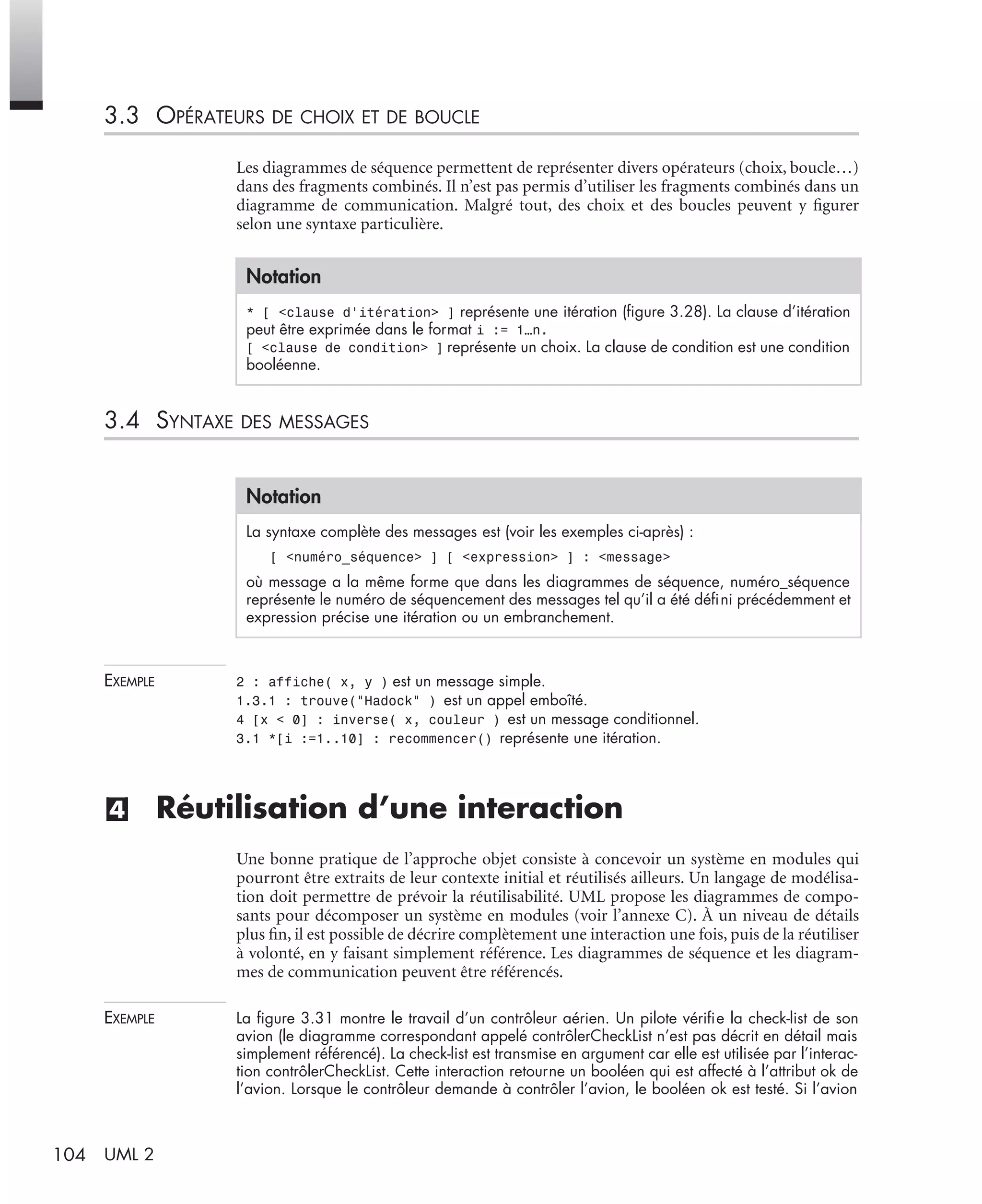 104 UML 2
3.3 OPÉRATEURS DE CHOIX ET DE BOUCLE
Les diagrammes de séquence permettent de représenter divers opérateurs (choix, boucle…)
dans des fragments combinés. Il n’est pas permis d’utiliser les fragments combinés dans un
diagramme de communication. Malgré tout, des choix et des boucles peuvent y ﬁgurer
selon une syntaxe particulière.
3.4 SYNTAXE DES MESSAGES
EXEMPLE 2 : affiche( x, y ) est un message simple.
1.3.1 : trouve("Hadock" ) est un appel emboîté.
4 [x < 0] : inverse( x, couleur ) est un message conditionnel.
3.1 *[i :=1..10] : recommencer() représente une itération.
(4) Réutilisation d’une interaction
Une bonne pratique de l’approche objet consiste à concevoir un système en modules qui
pourront être extraits de leur contexte initial et réutilisés ailleurs. Un langage de modélisa-
tion doit permettre de prévoir la réutilisabilité. UML propose les diagrammes de compo-
sants pour décomposer un système en modules (voir l’annexe C). À un niveau de détails
plus ﬁn, il est possible de décrire complètement une interaction une fois, puis de la réutiliser
à volonté, en y faisant simplement référence. Les diagrammes de séquence et les diagram-
mes de communication peuvent être référencés.
EXEMPLE La ﬁgure 3.31 montre le travail d’un contrôleur aérien. Un pilote vériﬁe la check-list de son
avion (le diagramme correspondant appelé contrôlerCheckList n’est pas décrit en détail mais
simplement référencé). La check-list est transmise en argument car elle est utilisée par l’interac-
tion contrôlerCheckList. Cette interaction retourne un booléen qui est affecté à l’attribut ok de
l’avion. Lorsque le contrôleur demande à contrôler l’avion, le booléen ok est testé. Si l’avion
Notation
* [ <clause d’itération> ] représente une itération (ﬁgure 3.28). La clause d’itération
peut être exprimée dans le format i := 1…n.
[ <clause de condition> ] représente un choix. La clause de condition est une condition
booléenne.
Notation
La syntaxe complète des messages est (voir les exemples ci-après) :
[ <numéro_séquence> ] [ <expression> ] : <message>
où message a la même forme que dans les diagrammes de séquence, numéro_séquence
représente le numéro de séquencement des messages tel qu’il a été déﬁni précédemment et
expression précise une itération ou un embranchement.
UML2 Livre Page 104 Vendredi, 14. d cembre 2007 7:24 07
 