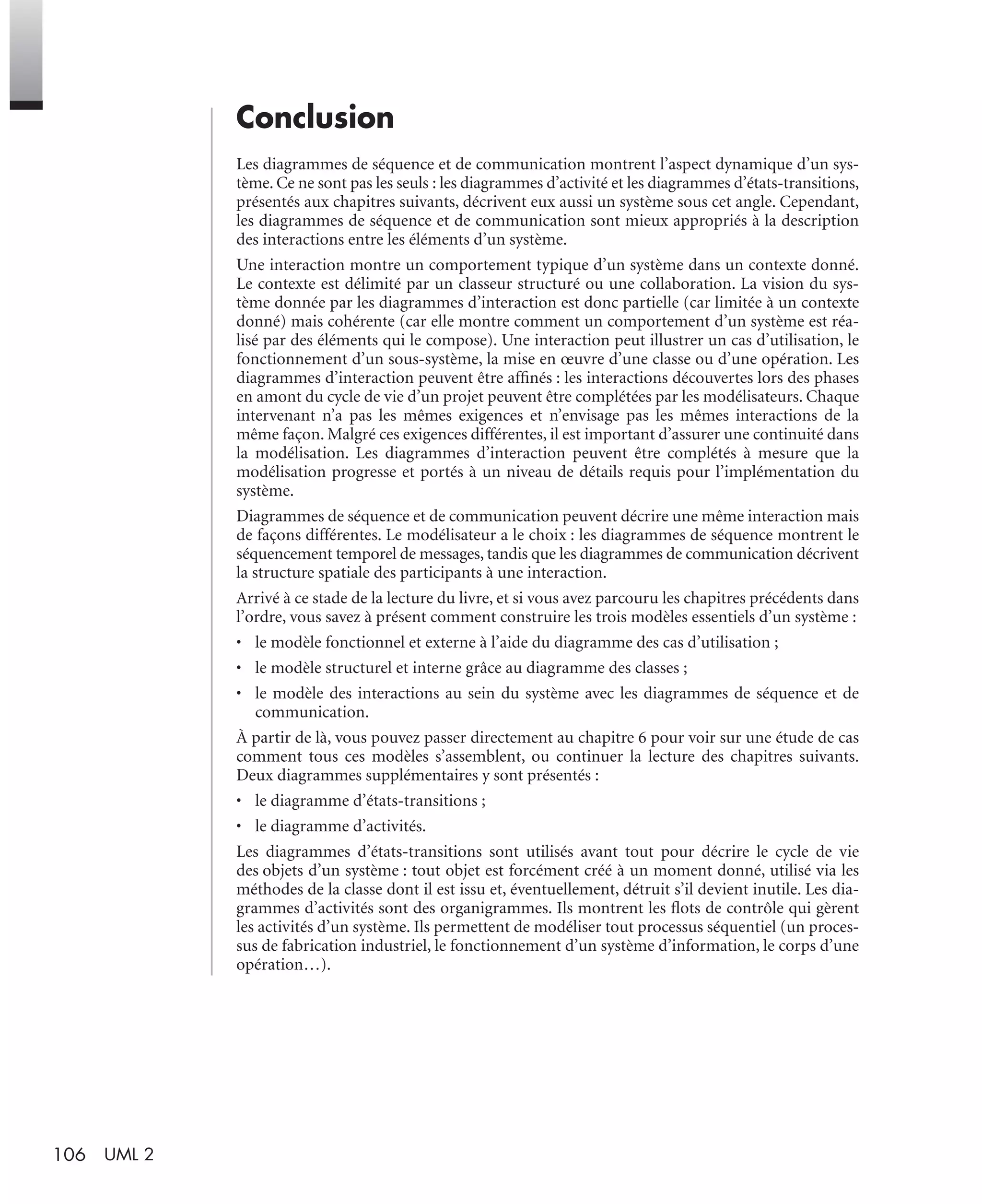 106 UML 2
Conclusion
Les diagrammes de séquence et de communication montrent l’aspect dynamique d’un sys-
tème. Ce ne sont pas les seuls : les diagrammes d’activité et les diagrammes d’états-transitions,
présentés aux chapitres suivants, décrivent eux aussi un système sous cet angle. Cependant,
les diagrammes de séquence et de communication sont mieux appropriés à la description
des interactions entre les éléments d’un système.
Une interaction montre un comportement typique d’un système dans un contexte donné.
Le contexte est délimité par un classeur structuré ou une collaboration. La vision du sys-
tème donnée par les diagrammes d’interaction est donc partielle (car limitée à un contexte
donné) mais cohérente (car elle montre comment un comportement d’un système est réa-
lisé par des éléments qui le compose). Une interaction peut illustrer un cas d’utilisation, le
fonctionnement d’un sous-système, la mise en œuvre d’une classe ou d’une opération. Les
diagrammes d’interaction peuvent être afﬁnés : les interactions découvertes lors des phases
en amont du cycle de vie d’un projet peuvent être complétées par les modélisateurs. Chaque
intervenant n’a pas les mêmes exigences et n’envisage pas les mêmes interactions de la
même façon. Malgré ces exigences différentes, il est important d’assurer une continuité dans
la modélisation. Les diagrammes d’interaction peuvent être complétés à mesure que la
modélisation progresse et portés à un niveau de détails requis pour l’implémentation du
système.
Diagrammes de séquence et de communication peuvent décrire une même interaction mais
de façons différentes. Le modélisateur a le choix : les diagrammes de séquence montrent le
séquencement temporel de messages, tandis que les diagrammes de communication décrivent
la structure spatiale des participants à une interaction.
Arrivé à ce stade de la lecture du livre, et si vous avez parcouru les chapitres précédents dans
l’ordre, vous savez à présent comment construire les trois modèles essentiels d’un système :
• le modèle fonctionnel et externe à l’aide du diagramme des cas d’utilisation ;
• le modèle structurel et interne grâce au diagramme des classes ;
• le modèle des interactions au sein du système avec les diagrammes de séquence et de
communication.
À partir de là, vous pouvez passer directement au chapitre 6 pour voir sur une étude de cas
comment tous ces modèles s’assemblent, ou continuer la lecture des chapitres suivants.
Deux diagrammes supplémentaires y sont présentés :
• le diagramme d’états-transitions ;
• le diagramme d’activités.
Les diagrammes d’états-transitions sont utilisés avant tout pour décrire le cycle de vie
des objets d’un système : tout objet est forcément créé à un moment donné, utilisé via les
méthodes de la classe dont il est issu et, éventuellement, détruit s’il devient inutile. Les dia-
grammes d’activités sont des organigrammes. Ils montrent les ﬂots de contrôle qui gèrent
les activités d’un système. Ils permettent de modéliser tout processus séquentiel (un proces-
sus de fabrication industriel, le fonctionnement d’un système d’information, le corps d’une
opération…).
UML2 Livre Page 106 Vendredi, 14. d cembre 2007 7:24 07
 