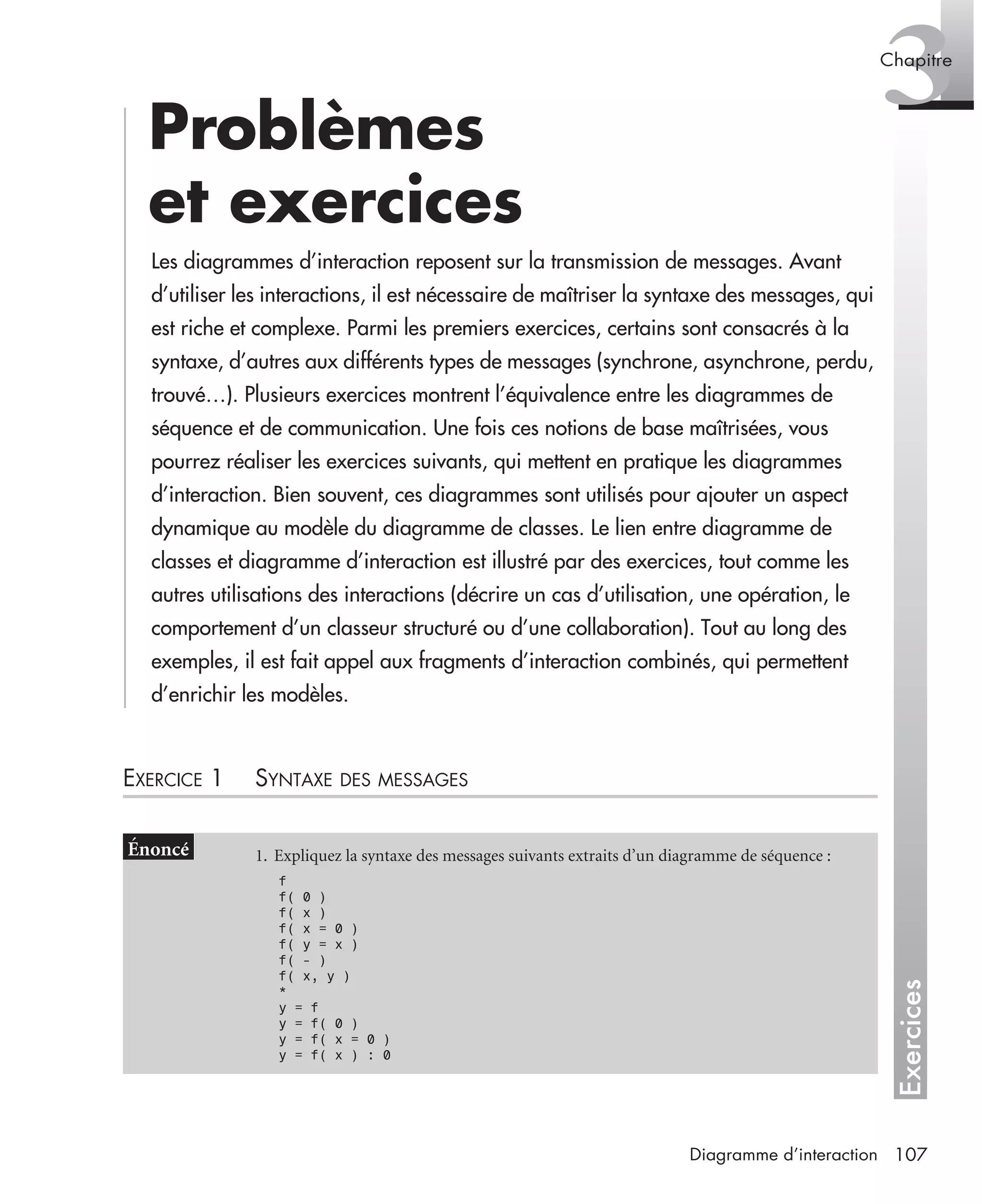 Exercices
3Chapitre
107Diagramme d’interaction
Problèmes
et exercices
Les diagrammes d’interaction reposent sur la transmission de messages. Avant
d’utiliser les interactions, il est nécessaire de maîtriser la syntaxe des messages, qui
est riche et complexe. Parmi les premiers exercices, certains sont consacrés à la
syntaxe, d’autres aux différents types de messages (synchrone, asynchrone, perdu,
trouvé…). Plusieurs exercices montrent l’équivalence entre les diagrammes de
séquence et de communication. Une fois ces notions de base maîtrisées, vous
pourrez réaliser les exercices suivants, qui mettent en pratique les diagrammes
d’interaction. Bien souvent, ces diagrammes sont utilisés pour ajouter un aspect
dynamique au modèle du diagramme de classes. Le lien entre diagramme de
classes et diagramme d’interaction est illustré par des exercices, tout comme les
autres utilisations des interactions (décrire un cas d’utilisation, une opération, le
comportement d’un classeur structuré ou d’une collaboration). Tout au long des
exemples, il est fait appel aux fragments d’interaction combinés, qui permettent
d’enrichir les modèles.
EXERCICE 1 SYNTAXE DES MESSAGES
1. Expliquez la syntaxe des messages suivants extraits d’un diagramme de séquence :
f
f( 0 )
f( x )
f( x = 0 )
f( y = x )
f( - )
f( x, y )
*
y = f
y = f( 0 )
y = f( x = 0 )
y = f( x ) : 0
UML2 Livre Page 107 Vendredi, 14. d cembre 2007 7:24 07
 