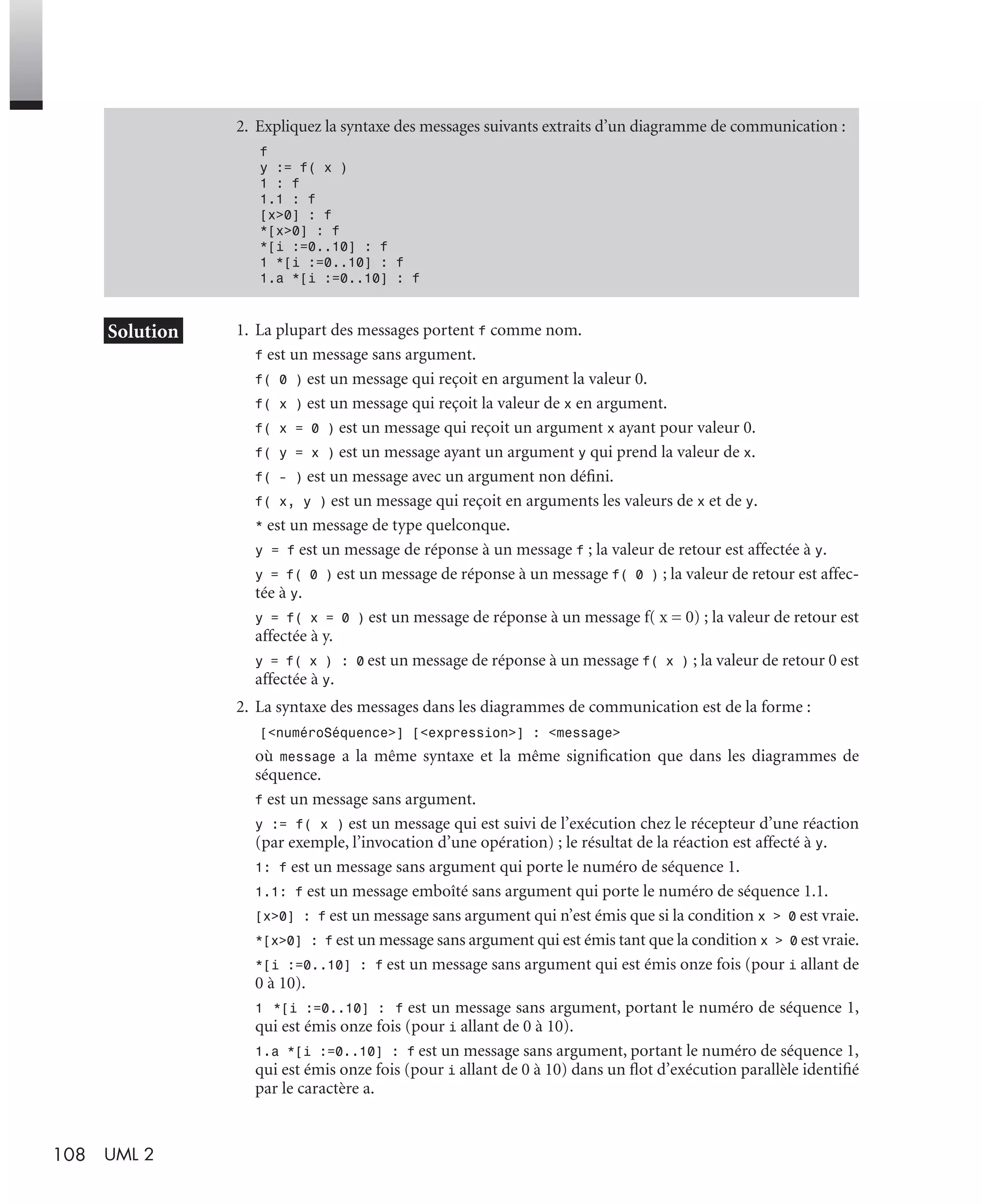 108 UML 2
1. La plupart des messages portent f comme nom.
f est un message sans argument.
f( 0 ) est un message qui reçoit en argument la valeur 0.
f( x ) est un message qui reçoit la valeur de x en argument.
f( x = 0 ) est un message qui reçoit un argument x ayant pour valeur 0.
f( y = x ) est un message ayant un argument y qui prend la valeur de x.
f( - ) est un message avec un argument non déﬁni.
f( x, y ) est un message qui reçoit en arguments les valeurs de x et de y.
* est un message de type quelconque.
y = f est un message de réponse à un message f ; la valeur de retour est affectée à y.
y = f( 0 ) est un message de réponse à un message f( 0 ) ; la valeur de retour est affec-
tée à y.
y = f( x = 0 ) est un message de réponse à un message f( x = 0) ; la valeur de retour est
affectée à y.
y = f( x ) : 0 est un message de réponse à un message f( x ) ; la valeur de retour 0 est
affectée à y.
2. La syntaxe des messages dans les diagrammes de communication est de la forme :
[<numéroSéquence>] [<expression>] : <message>
où message a la même syntaxe et la même signiﬁcation que dans les diagrammes de
séquence.
f est un message sans argument.
y := f( x ) est un message qui est suivi de l’exécution chez le récepteur d’une réaction
(par exemple, l’invocation d’une opération) ; le résultat de la réaction est affecté à y.
1: f est un message sans argument qui porte le numéro de séquence 1.
1.1: f est un message emboîté sans argument qui porte le numéro de séquence 1.1.
[x>0] : f est un message sans argument qui n’est émis que si la condition x > 0 est vraie.
*[x>0] : f est un message sans argument qui est émis tant que la condition x > 0 est vraie.
*[i :=0..10] : f est un message sans argument qui est émis onze fois (pour i allant de
0 à 10).
1 *[i :=0..10] : f est un message sans argument, portant le numéro de séquence 1,
qui est émis onze fois (pour i allant de 0 à 10).
1.a *[i :=0..10] : f est un message sans argument, portant le numéro de séquence 1,
qui est émis onze fois (pour i allant de 0 à 10) dans un ﬂot d’exécution parallèle identiﬁé
par le caractère a.
2. Expliquez la syntaxe des messages suivants extraits d’un diagramme de communication :
f
y := f( x )
1 : f
1.1 : f
[x>0] : f
*[x>0] : f
*[i :=0..10] : f
1 *[i :=0..10] : f
1.a *[i :=0..10] : f
UML2 Livre Page 108 Vendredi, 14. d cembre 2007 7:24 07
 