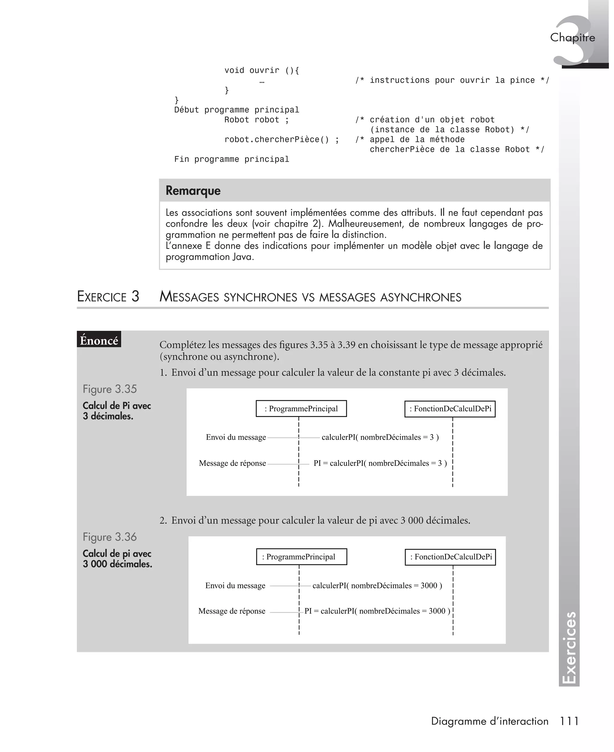 Exercices
3Chapitre
111Diagramme d’interaction
void ouvrir (){
… /* instructions pour ouvrir la pince */
}
}
Début programme principal
Robot robot ; /* création d’un objet robot
(instance de la classe Robot) */
robot.chercherPièce() ; /* appel de la méthode
chercherPièce de la classe Robot */
Fin programme principal
EXERCICE 3 MESSAGES SYNCHRONES VS MESSAGES ASYNCHRONES
Remarque
Les associations sont souvent implémentées comme des attributs. Il ne faut cependant pas
confondre les deux (voir chapitre 2). Malheureusement, de nombreux langages de pro-
grammation ne permettent pas de faire la distinction.
L’annexe E donne des indications pour implémenter un modèle objet avec le langage de
programmation Java.
Complétez les messages des ﬁgures 3.35 à 3.39 en choisissant le type de message approprié
(synchrone ou asynchrone).
1. Envoi d’un message pour calculer la valeur de la constante pi avec 3 décimales.
Figure 3.35
Calcul de Pi avec
3 décimales.
2. Envoi d’un message pour calculer la valeur de pi avec 3 000 décimales.
Figure 3.36
Calcul de pi avec
3 000 décimales.
: FonctionDeCalculDePi: ProgrammePrincipal
Envoi du message
Message de réponse
calculerPI( nombreDécimales = 3 )
PI = calculerPI( nombreDécimales = 3 )
: FonctionDeCalculDePi: ProgrammePrincipal
Envoi du message
Message de réponse
calculerPI( nombreDécimales = 3000 )
PI = calculerPI( nombreDécimales = 3000 )
UML2 Livre Page 111 Vendredi, 14. d cembre 2007 7:24 07
 