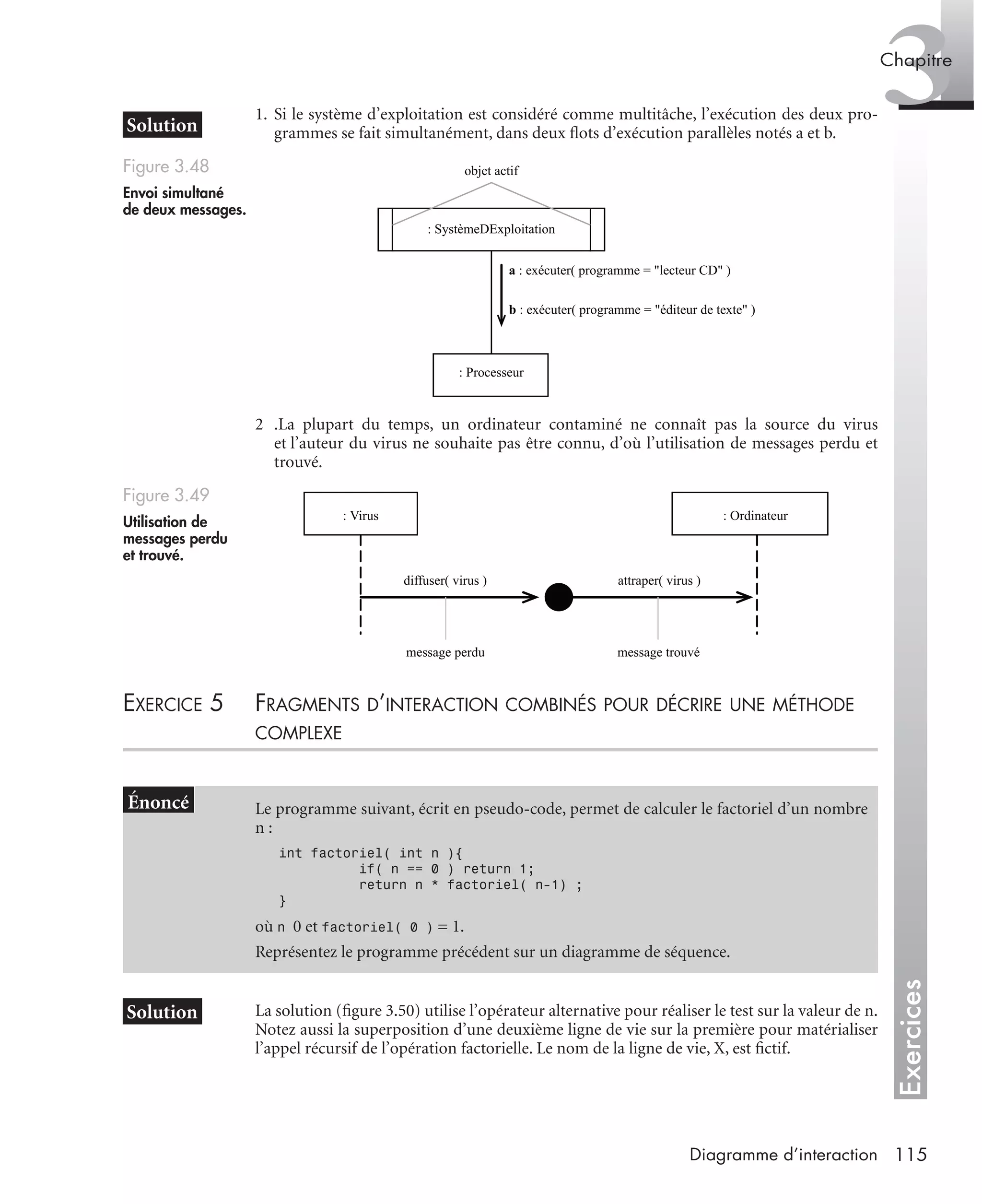 Exercices
3Chapitre
115Diagramme d’interaction
1. Si le système d’exploitation est considéré comme multitâche, l’exécution des deux pro-
grammes se fait simultanément, dans deux ﬂots d’exécution parallèles notés a et b.
2 .La plupart du temps, un ordinateur contaminé ne connaît pas la source du virus
et l’auteur du virus ne souhaite pas être connu, d’où l’utilisation de messages perdu et
trouvé.
EXERCICE 5 FRAGMENTS D’INTERACTION COMBINÉS POUR DÉCRIRE UNE MÉTHODE
COMPLEXE
La solution (ﬁgure 3.50) utilise l’opérateur alternative pour réaliser le test sur la valeur de n.
Notez aussi la superposition d’une deuxième ligne de vie sur la première pour matérialiser
l’appel récursif de l’opération factorielle. Le nom de la ligne de vie, X, est ﬁctif.
Figure 3.48
Envoi simultané
de deux messages.
Figure 3.49
Utilisation de
messages perdu
et trouvé.
Le programme suivant, écrit en pseudo-code, permet de calculer le factoriel d’un nombre
n :
int factoriel( int n ){
if( n == 0 ) return 1;
return n * factoriel( n-1) ;
}
où n 0 et factoriel( 0 ) = 1.
Représentez le programme précédent sur un diagramme de séquence.
objet actif
: SystèmeDExploitation
: Processeur
a : exécuter( programme = "lecteur CD" )
b : exécuter( programme = "éditeur de texte" )
: Virus : Ordinateur
diffuser( virus ) attraper( virus )
message trouvémessage perdu
UML2 Livre Page 115 Vendredi, 14. d cembre 2007 7:24 07
 
