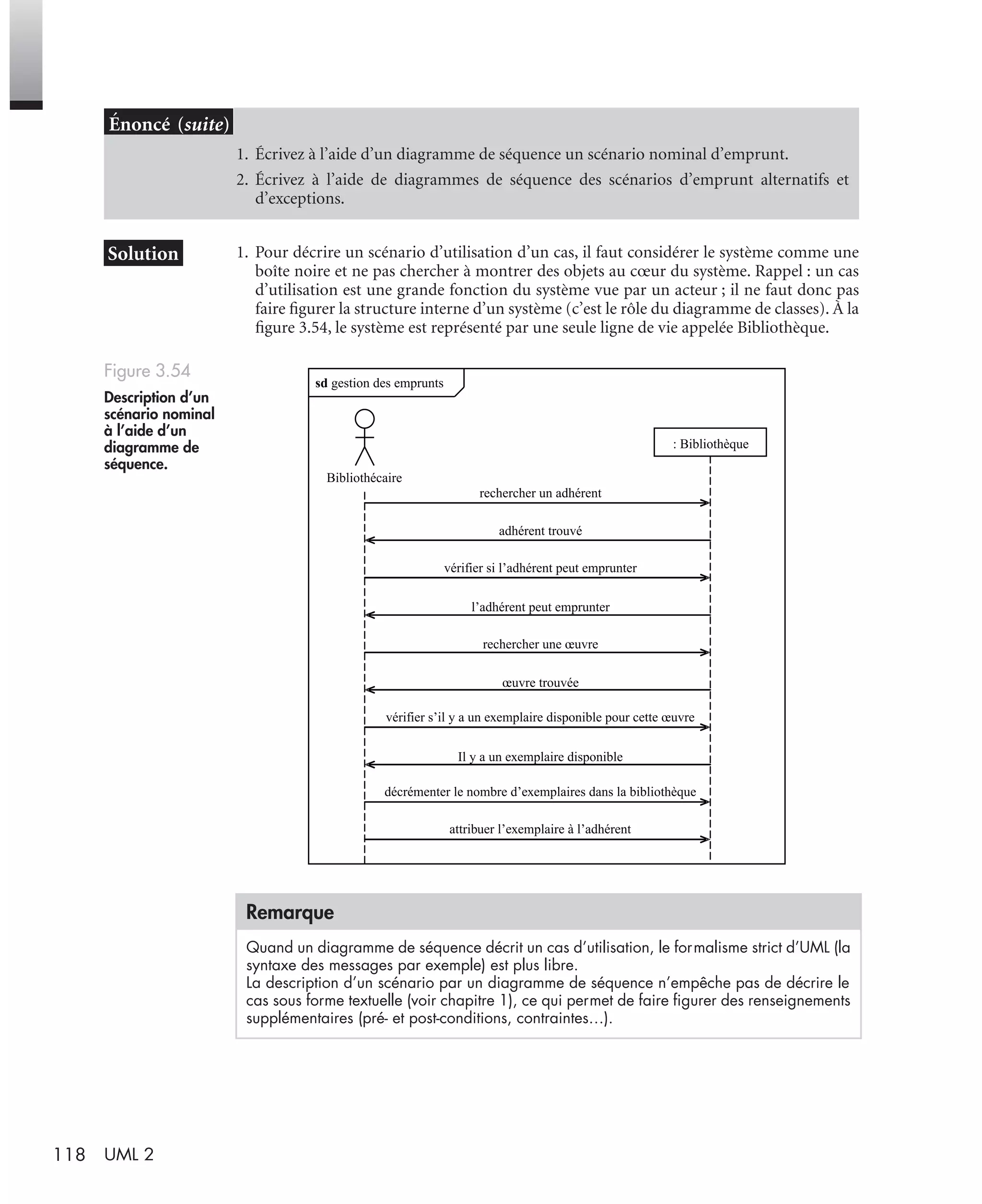 118 UML 2
1. Pour décrire un scénario d’utilisation d’un cas, il faut considérer le système comme une
boîte noire et ne pas chercher à montrer des objets au cœur du système. Rappel : un cas
d’utilisation est une grande fonction du système vue par un acteur ; il ne faut donc pas
faire ﬁgurer la structure interne d’un système (c’est le rôle du diagramme de classes). À la
ﬁgure 3.54, le système est représenté par une seule ligne de vie appelée Bibliothèque.
1. Écrivez à l’aide d’un diagramme de séquence un scénario nominal d’emprunt.
2. Écrivez à l’aide de diagrammes de séquence des scénarios d’emprunt alternatifs et
d’exceptions.
Figure 3.54
Description d’un
scénario nominal
à l’aide d’un
diagramme de
séquence.
Remarque
Quand un diagramme de séquence décrit un cas d’utilisation, le formalisme strict d’UML (la
syntaxe des messages par exemple) est plus libre.
La description d’un scénario par un diagramme de séquence n’empêche pas de décrire le
cas sous forme textuelle (voir chapitre 1), ce qui permet de faire ﬁgurer des renseignements
supplémentaires (pré- et post-conditions, contraintes…).
sd gestion des emprunts
: Bibliothèque
rechercher un adhérent
adhérent trouvé
vérifier si l’adhérent peut emprunter
l’adhérent peut emprunter
rechercher une œuvre
œuvre trouvée
vérifier s’il y a un exemplaire disponible pour cette œuvre
Il y a un exemplaire disponible
décrémenter le nombre d’exemplaires dans la bibliothèque
attribuer l’exemplaire à l’adhérent
Bibliothécaire
UML2 Livre Page 118 Vendredi, 14. d cembre 2007 7:24 07
 