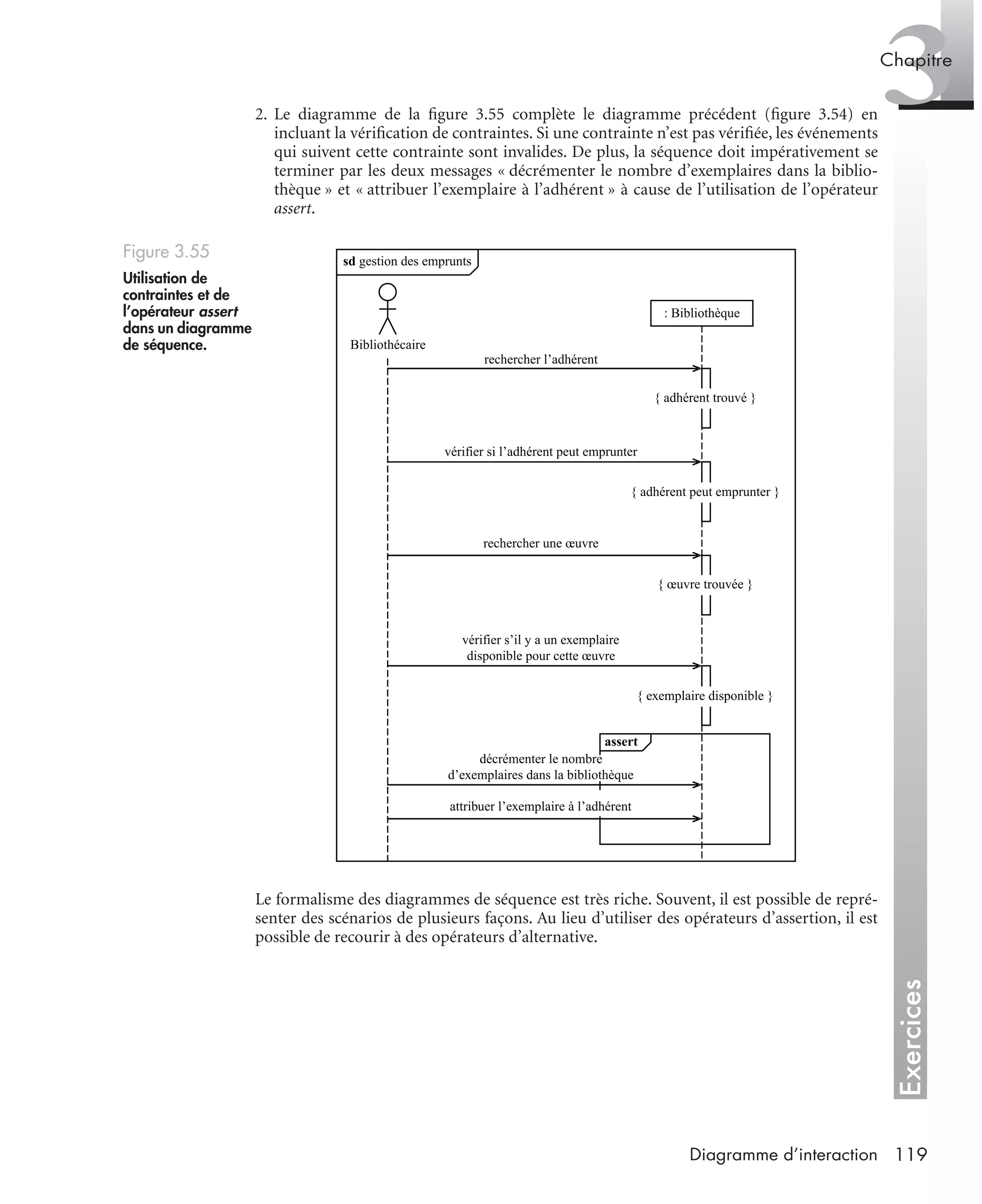 Exercices
3Chapitre
119Diagramme d’interaction
2. Le diagramme de la ﬁgure 3.55 complète le diagramme précédent (ﬁgure 3.54) en
incluant la vériﬁcation de contraintes. Si une contrainte n’est pas vériﬁée, les événements
qui suivent cette contrainte sont invalides. De plus, la séquence doit impérativement se
terminer par les deux messages « décrémenter le nombre d’exemplaires dans la biblio-
thèque » et « attribuer l’exemplaire à l’adhérent » à cause de l’utilisation de l’opérateur
assert.
Le formalisme des diagrammes de séquence est très riche. Souvent, il est possible de repré-
senter des scénarios de plusieurs façons. Au lieu d’utiliser des opérateurs d’assertion, il est
possible de recourir à des opérateurs d’alternative.
Figure 3.55
Utilisation de
contraintes et de
l’opérateur assert
dans un diagramme
de séquence.
sd gestion des emprunts
: Bibliothèque
rechercher l’adhérent
vérifier si l’adhérent peut emprunter
rechercher une œuvre
vérifier s’il y a un exemplaire
disponible pour cette œuvre
Bibliothécaire
{ adhérent trouvé }
{ adhérent peut emprunter }
{ œuvre trouvée }
{ exemplaire disponible }
assert
décrémenter le nombre
d’exemplaires dans la bibliothèque
attribuer l’exemplaire à l’adhérent
UML2 Livre Page 119 Vendredi, 14. d cembre 2007 7:24 07
 