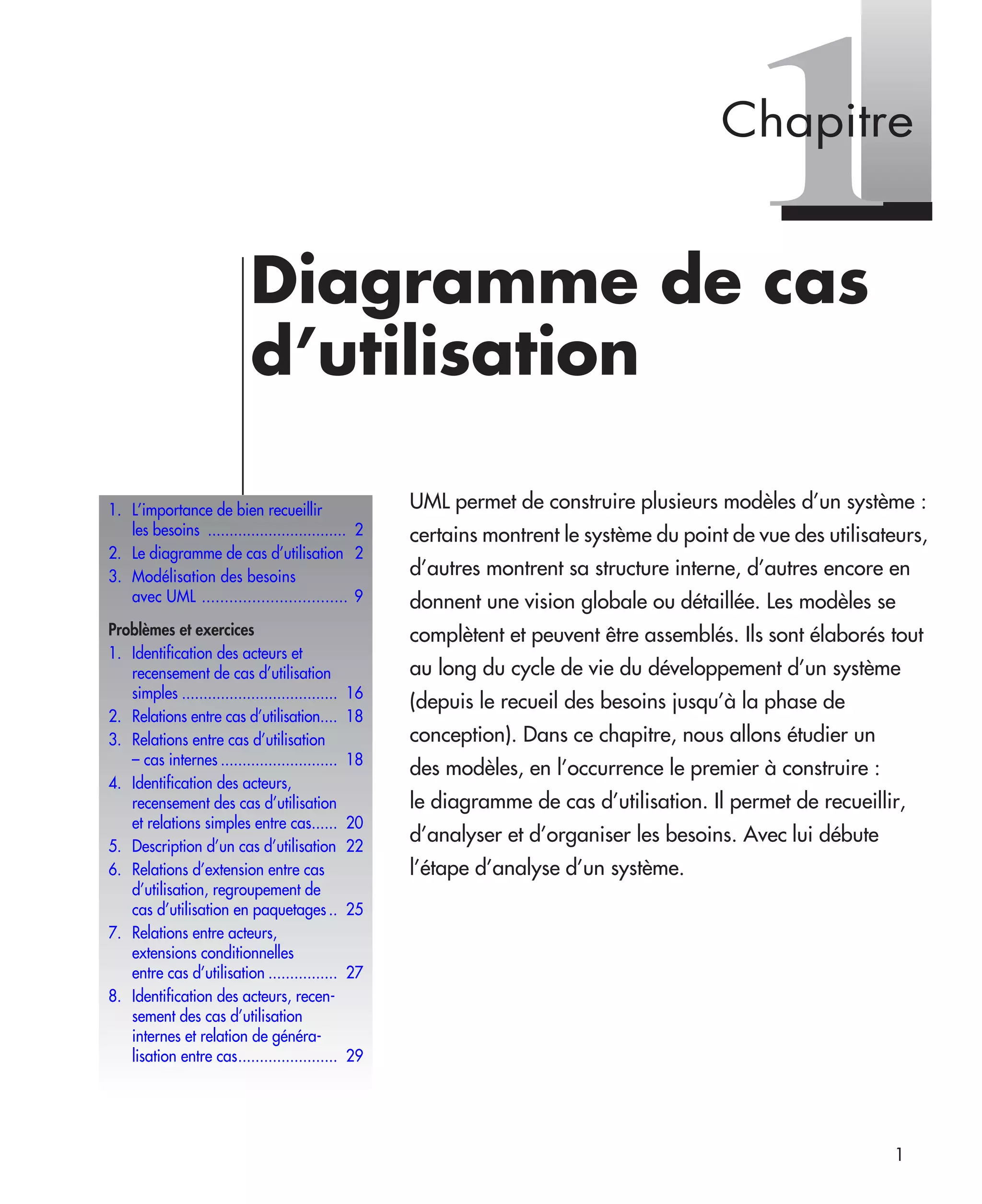 1
1Diagramme de cas
d’utilisation
UML permet de construire plusieurs modèles d’un système :
certains montrent le système du point de vue des utilisateurs,
d’autres montrent sa structure interne, d’autres encore en
donnent une vision globale ou détaillée. Les modèles se
complètent et peuvent être assemblés. Ils sont élaborés tout
au long du cycle de vie du développement d’un système
(depuis le recueil des besoins jusqu’à la phase de
conception). Dans ce chapitre, nous allons étudier un
des modèles, en l’occurrence le premier à construire :
le diagramme de cas d’utilisation. Il permet de recueillir,
d’analyser et d’organiser les besoins. Avec lui débute
l’étape d’analyse d’un système.
1. L’importance de bien recueillir
les besoins ................................ 2
2. Le diagramme de cas d’utilisation 2
3. Modélisation des besoins
avec UML ................................ 9
Problèmes et exercices
1. Identification des acteurs et
recensement de cas d’utilisation
simples .................................... 16
2. Relations entre cas d’utilisation.... 18
3. Relations entre cas d’utilisation
– cas internes ........................... 18
4. Identification des acteurs,
recensement des cas d’utilisation
et relations simples entre cas...... 20
5. Description d’un cas d’utilisation 22
6. Relations d’extension entre cas
d’utilisation, regroupement de
cas d’utilisation en paquetages .. 25
7. Relations entre acteurs,
extensions conditionnelles
entre cas d’utilisation ................ 27
8. Identification des acteurs, recen-
sement des cas d’utilisation
internes et relation de généra-
lisation entre cas....................... 29
Chapitre
UML2 Livre Page 1 Vendredi, 14. d cembre 2007 7:24 07
 