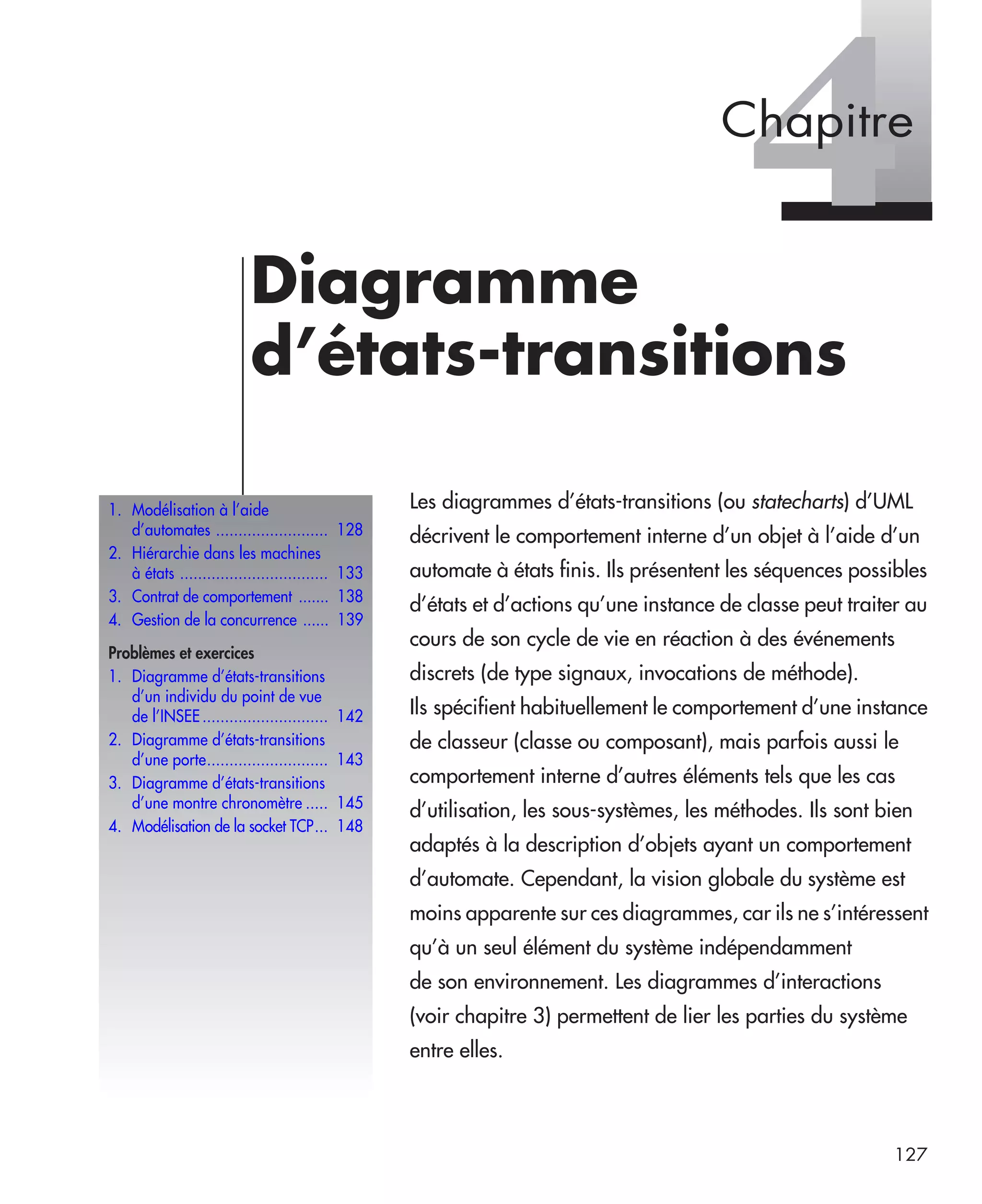 127
4Diagramme
d’états-transitions
Les diagrammes d’états-transitions (ou statecharts) d’UML
décrivent le comportement interne d’un objet à l’aide d’un
automate à états finis. Ils présentent les séquences possibles
d’états et d’actions qu’une instance de classe peut traiter au
cours de son cycle de vie en réaction à des événements
discrets (de type signaux, invocations de méthode).
Ils spécifient habituellement le comportement d’une instance
de classeur (classe ou composant), mais parfois aussi le
comportement interne d’autres éléments tels que les cas
d’utilisation, les sous-systèmes, les méthodes. Ils sont bien
adaptés à la description d’objets ayant un comportement
d’automate. Cependant, la vision globale du système est
moins apparente sur ces diagrammes, car ils ne s’intéressent
qu’à un seul élément du système indépendamment
de son environnement. Les diagrammes d’interactions
(voir chapitre 3) permettent de lier les parties du système
entre elles.
1. Modélisation à l’aide
d’automates ......................... 128
2. Hiérarchie dans les machines
à états ................................. 133
3. Contrat de comportement ....... 138
4. Gestion de la concurrence ...... 139
Problèmes et exercices
1. Diagramme d’états-transitions
d’un individu du point de vue
de l’INSEE............................ 142
2. Diagramme d’états-transitions
d’une porte........................... 143
3. Diagramme d’états-transitions
d’une montre chronomètre ..... 145
4. Modélisation de la socket TCP... 148
Chapitre
UML2 Livre Page 127 Vendredi, 14. d cembre 2007 7:24 07
 