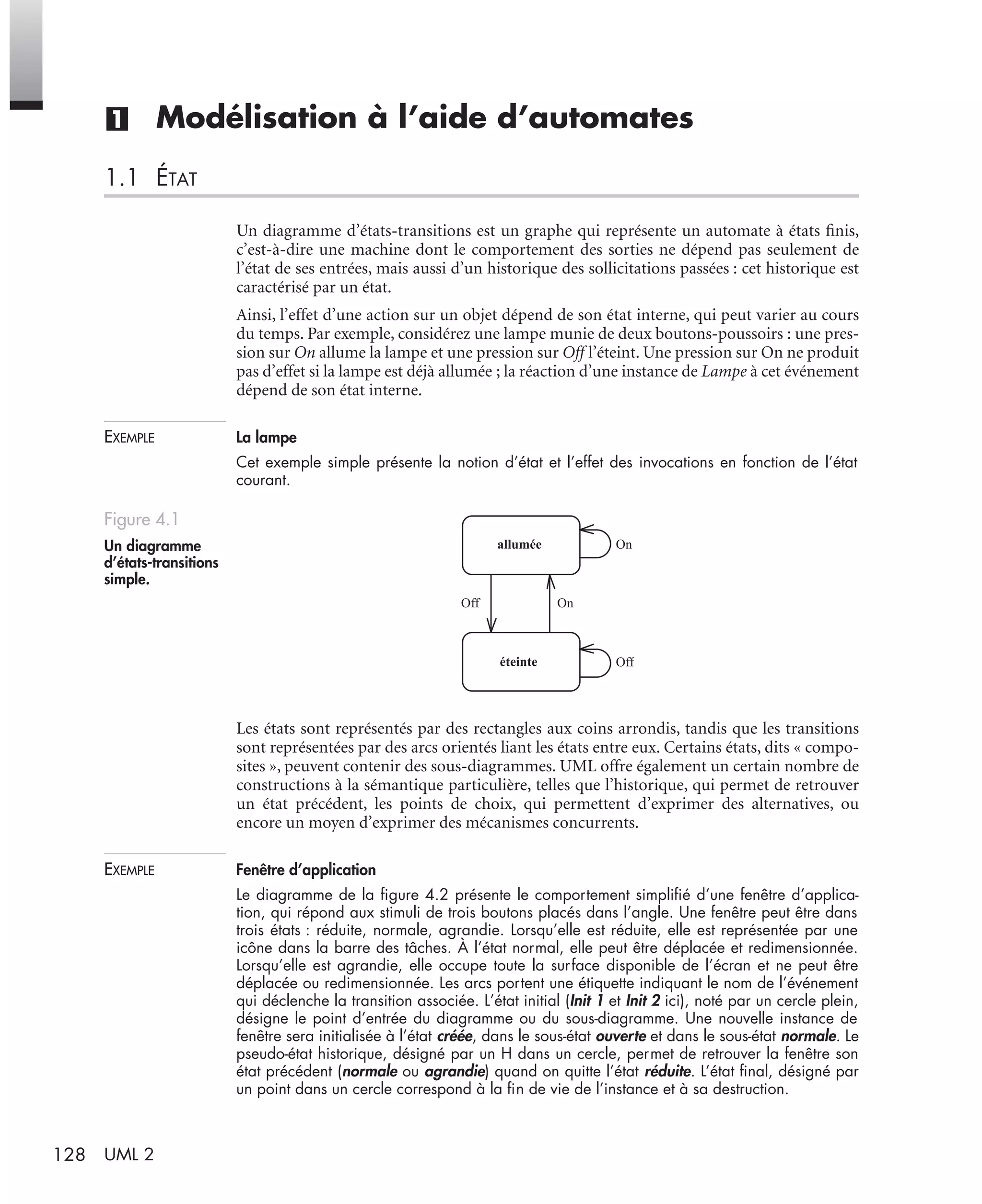 128 UML 2
(1) Modélisation à l’aide d’automates
1.1 ÉTAT
Un diagramme d’états-transitions est un graphe qui représente un automate à états ﬁnis,
c’est-à-dire une machine dont le comportement des sorties ne dépend pas seulement de
l’état de ses entrées, mais aussi d’un historique des sollicitations passées : cet historique est
caractérisé par un état.
Ainsi, l’effet d’une action sur un objet dépend de son état interne, qui peut varier au cours
du temps. Par exemple, considérez une lampe munie de deux boutons-poussoirs : une pres-
sion sur On allume la lampe et une pression sur Off l’éteint. Une pression sur On ne produit
pas d’effet si la lampe est déjà allumée ; la réaction d’une instance de Lampe à cet événement
dépend de son état interne.
EXEMPLE La lampe
Cet exemple simple présente la notion d’état et l’effet des invocations en fonction de l’état
courant.
Les états sont représentés par des rectangles aux coins arrondis, tandis que les transitions
sont représentées par des arcs orientés liant les états entre eux. Certains états, dits « compo-
sites », peuvent contenir des sous-diagrammes. UML offre également un certain nombre de
constructions à la sémantique particulière, telles que l’historique, qui permet de retrouver
un état précédent, les points de choix, qui permettent d’exprimer des alternatives, ou
encore un moyen d’exprimer des mécanismes concurrents.
EXEMPLE Fenêtre d’application
Le diagramme de la ﬁgure 4.2 présente le comportement simpliﬁé d’une fenêtre d’applica-
tion, qui répond aux stimuli de trois boutons placés dans l’angle. Une fenêtre peut être dans
trois états : réduite, normale, agrandie. Lorsqu’elle est réduite, elle est représentée par une
icône dans la barre des tâches. À l’état normal, elle peut être déplacée et redimensionnée.
Lorsqu’elle est agrandie, elle occupe toute la surface disponible de l’écran et ne peut être
déplacée ou redimensionnée. Les arcs portent une étiquette indiquant le nom de l’événement
qui déclenche la transition associée. L’état initial (Init 1 et Init 2 ici), noté par un cercle plein,
désigne le point d’entrée du diagramme ou du sous-diagramme. Une nouvelle instance de
fenêtre sera initialisée à l’état créée, dans le sous-état ouverte et dans le sous-état normale. Le
pseudo-état historique, désigné par un H dans un cercle, permet de retrouver la fenêtre son
état précédent (normale ou agrandie) quand on quitte l’état réduite. L’état ﬁnal, désigné par
un point dans un cercle correspond à la ﬁn de vie de l’instance et à sa destruction.
Figure 4.1
Un diagramme
d’états-transitions
simple.
allumée
éteinte
On
OnOff
Off
UML2 Livre Page 128 Vendredi, 14. d cembre 2007 7:24 07
 