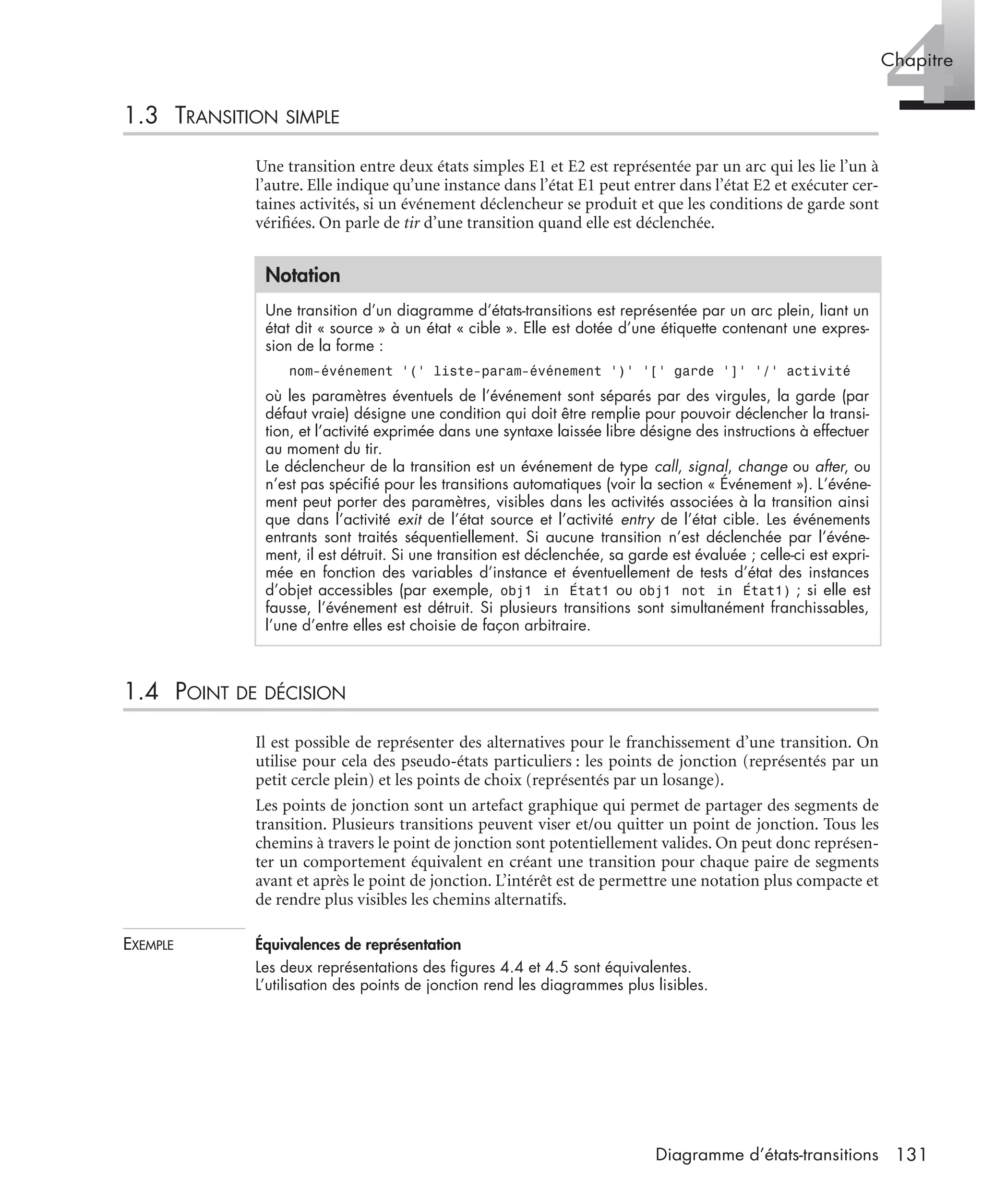 4Chapitre
131Diagramme d’états-transitions
1.3 TRANSITION SIMPLE
Une transition entre deux états simples E1 et E2 est représentée par un arc qui les lie l’un à
l’autre. Elle indique qu’une instance dans l’état E1 peut entrer dans l’état E2 et exécuter cer-
taines activités, si un événement déclencheur se produit et que les conditions de garde sont
vériﬁées. On parle de tir d’une transition quand elle est déclenchée.
1.4 POINT DE DÉCISION
Il est possible de représenter des alternatives pour le franchissement d’une transition. On
utilise pour cela des pseudo-états particuliers : les points de jonction (représentés par un
petit cercle plein) et les points de choix (représentés par un losange).
Les points de jonction sont un artefact graphique qui permet de partager des segments de
transition. Plusieurs transitions peuvent viser et/ou quitter un point de jonction. Tous les
chemins à travers le point de jonction sont potentiellement valides. On peut donc représen-
ter un comportement équivalent en créant une transition pour chaque paire de segments
avant et après le point de jonction. L’intérêt est de permettre une notation plus compacte et
de rendre plus visibles les chemins alternatifs.
EXEMPLE Équivalences de représentation
Les deux représentations des ﬁgures 4.4 et 4.5 sont équivalentes.
L’utilisation des points de jonction rend les diagrammes plus lisibles.
Notation
Une transition d’un diagramme d’états-transitions est représentée par un arc plein, liant un
état dit « source » à un état « cible ». Elle est dotée d’une étiquette contenant une expres-
sion de la forme :
nom-événement ’(’ liste-param-événement ’)’ ’[’ garde ’]’ ’/’ activité
où les paramètres éventuels de l’événement sont séparés par des virgules, la garde (par
défaut vraie) désigne une condition qui doit être remplie pour pouvoir déclencher la transi-
tion, et l’activité exprimée dans une syntaxe laissée libre désigne des instructions à effectuer
au moment du tir.
Le déclencheur de la transition est un événement de type call, signal, change ou after, ou
n’est pas spéciﬁé pour les transitions automatiques (voir la section « Événement »). L’événe-
ment peut porter des paramètres, visibles dans les activités associées à la transition ainsi
que dans l’activité exit de l’état source et l’activité entry de l’état cible. Les événements
entrants sont traités séquentiellement. Si aucune transition n’est déclenchée par l’événe-
ment, il est détruit. Si une transition est déclenchée, sa garde est évaluée ; celle-ci est expri-
mée en fonction des variables d’instance et éventuellement de tests d’état des instances
d’objet accessibles (par exemple, obj1 in État1 ou obj1 not in État1) ; si elle est
fausse, l’événement est détruit. Si plusieurs transitions sont simultanément franchissables,
l’une d’entre elles est choisie de façon arbitraire.
UML2 Livre Page 131 Vendredi, 14. d cembre 2007 7:24 07
 
