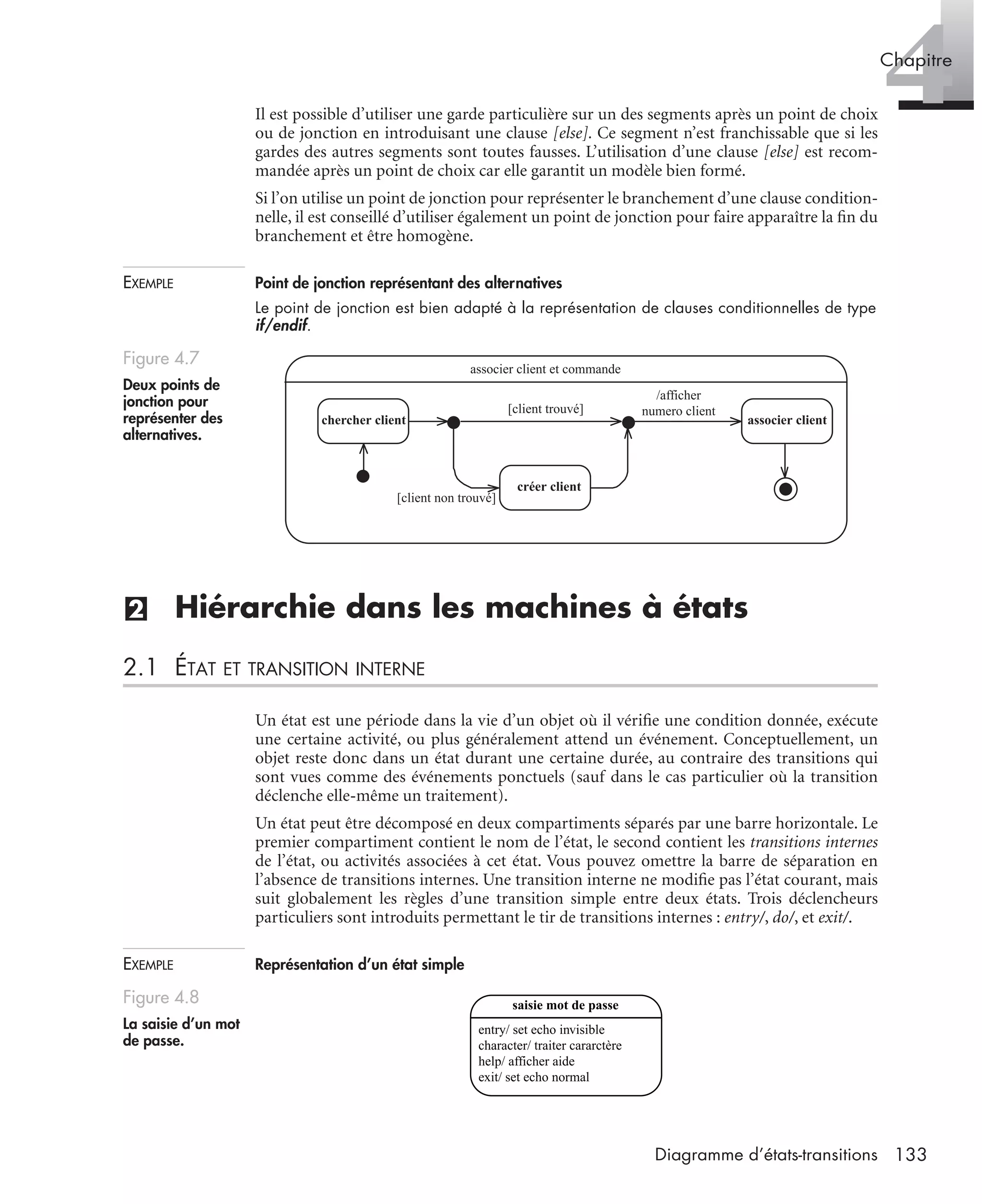 4Chapitre
133Diagramme d’états-transitions
Il est possible d’utiliser une garde particulière sur un des segments après un point de choix
ou de jonction en introduisant une clause [else]. Ce segment n’est franchissable que si les
gardes des autres segments sont toutes fausses. L’utilisation d’une clause [else] est recom-
mandée après un point de choix car elle garantit un modèle bien formé.
Si l’on utilise un point de jonction pour représenter le branchement d’une clause condition-
nelle, il est conseillé d’utiliser également un point de jonction pour faire apparaître la ﬁn du
branchement et être homogène.
EXEMPLE Point de jonction représentant des alternatives
Le point de jonction est bien adapté à la représentation de clauses conditionnelles de type
if/endif.
(2) Hiérarchie dans les machines à états
2.1 ÉTAT ET TRANSITION INTERNE
Un état est une période dans la vie d’un objet où il vériﬁe une condition donnée, exécute
une certaine activité, ou plus généralement attend un événement. Conceptuellement, un
objet reste donc dans un état durant une certaine durée, au contraire des transitions qui
sont vues comme des événements ponctuels (sauf dans le cas particulier où la transition
déclenche elle-même un traitement).
Un état peut être décomposé en deux compartiments séparés par une barre horizontale. Le
premier compartiment contient le nom de l’état, le second contient les transitions internes
de l’état, ou activités associées à cet état. Vous pouvez omettre la barre de séparation en
l’absence de transitions internes. Une transition interne ne modiﬁe pas l’état courant, mais
suit globalement les règles d’une transition simple entre deux états. Trois déclencheurs
particuliers sont introduits permettant le tir de transitions internes : entry/, do/, et exit/.
EXEMPLE Représentation d’un état simple
Figure 4.7
Deux points de
jonction pour
représenter des
alternatives.
Figure 4.8
La saisie d’un mot
de passe.
associer client et commande
chercher client
créer client
[client non trouvé]
associer client
[client trouvé]
/afficher
numero client
entry/ set echo invisible
character/ traiter cararctère
help/ afficher aide
exit/ set echo normal
saisie mot de passe
UML2 Livre Page 133 Vendredi, 14. d cembre 2007 7:24 07
 