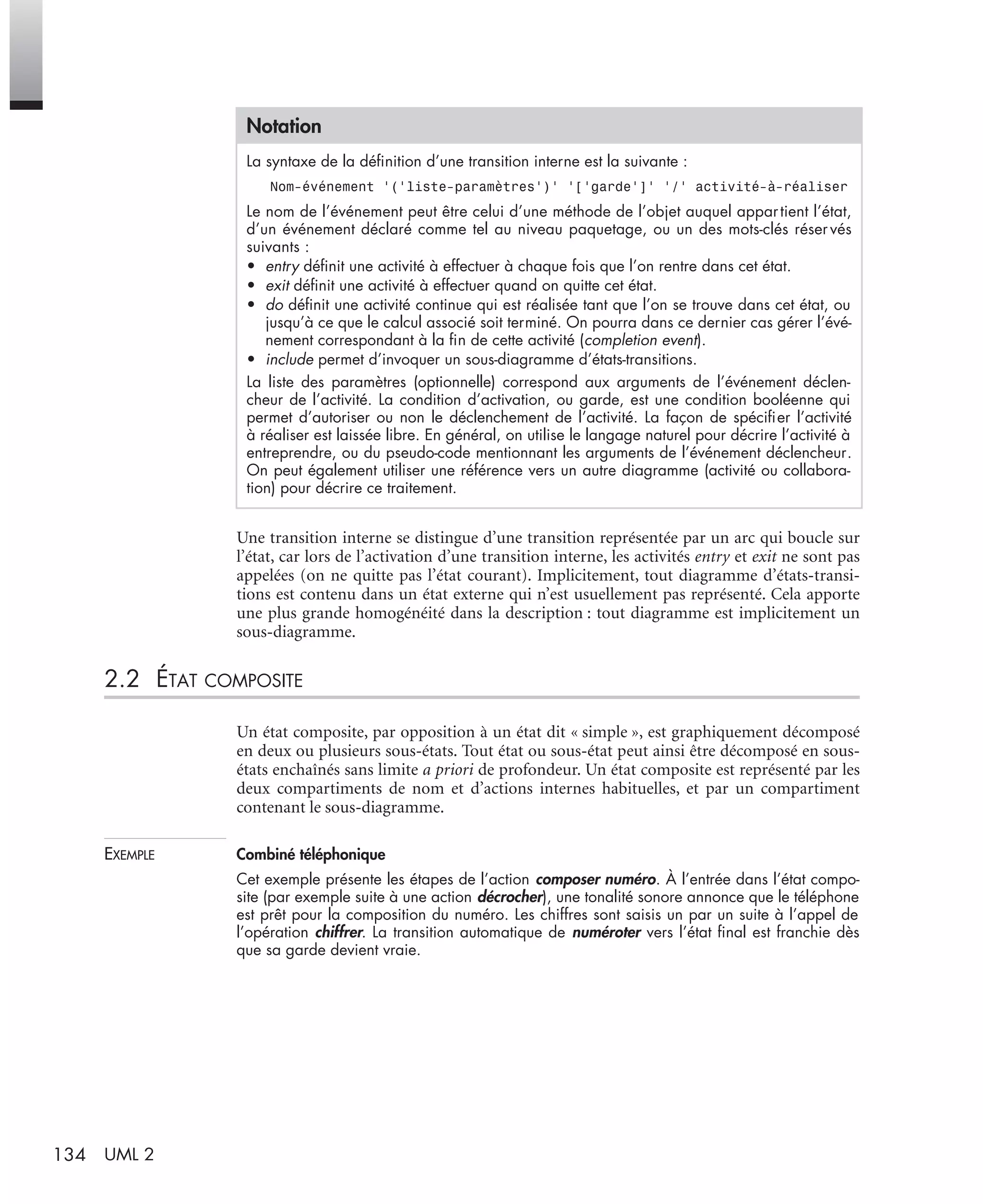 134 UML 2
Une transition interne se distingue d’une transition représentée par un arc qui boucle sur
l’état, car lors de l’activation d’une transition interne, les activités entry et exit ne sont pas
appelées (on ne quitte pas l’état courant). Implicitement, tout diagramme d’états-transi-
tions est contenu dans un état externe qui n’est usuellement pas représenté. Cela apporte
une plus grande homogénéité dans la description : tout diagramme est implicitement un
sous-diagramme.
2.2 ÉTAT COMPOSITE
Un état composite, par opposition à un état dit « simple », est graphiquement décomposé
en deux ou plusieurs sous-états. Tout état ou sous-état peut ainsi être décomposé en sous-
états enchaînés sans limite a priori de profondeur. Un état composite est représenté par les
deux compartiments de nom et d’actions internes habituelles, et par un compartiment
contenant le sous-diagramme.
EXEMPLE Combiné téléphonique
Cet exemple présente les étapes de l’action composer numéro. À l’entrée dans l’état compo-
site (par exemple suite à une action décrocher), une tonalité sonore annonce que le téléphone
est prêt pour la composition du numéro. Les chiffres sont saisis un par un suite à l’appel de
l’opération chiffrer. La transition automatique de numéroter vers l’état ﬁnal est franchie dès
que sa garde devient vraie.
Notation
La syntaxe de la déﬁnition d’une transition interne est la suivante :
Nom-événement ’(’liste-paramètres’)’ ’[’garde’]’ ’/’ activité-à-réaliser
Le nom de l’événement peut être celui d’une méthode de l’objet auquel appartient l’état,
d’un événement déclaré comme tel au niveau paquetage, ou un des mots-clés réser vés
suivants :
• entry déﬁnit une activité à effectuer à chaque fois que l’on rentre dans cet état.
• exit déﬁnit une activité à effectuer quand on quitte cet état.
• do déﬁnit une activité continue qui est réalisée tant que l’on se trouve dans cet état, ou
jusqu’à ce que le calcul associé soit terminé. On pourra dans ce dernier cas gérer l’évé-
nement correspondant à la ﬁn de cette activité (completion event).
• include permet d’invoquer un sous-diagramme d’états-transitions.
La liste des paramètres (optionnelle) correspond aux arguments de l’événement déclen-
cheur de l’activité. La condition d’activation, ou garde, est une condition booléenne qui
permet d’autoriser ou non le déclenchement de l’activité. La façon de spéciﬁer l’activité
à réaliser est laissée libre. En général, on utilise le langage naturel pour décrire l’activité à
entreprendre, ou du pseudo-code mentionnant les arguments de l’événement déclencheur.
On peut également utiliser une référence vers un autre diagramme (activité ou collabora-
tion) pour décrire ce traitement.
UML2 Livre Page 134 Vendredi, 14. d cembre 2007 7:24 07
 