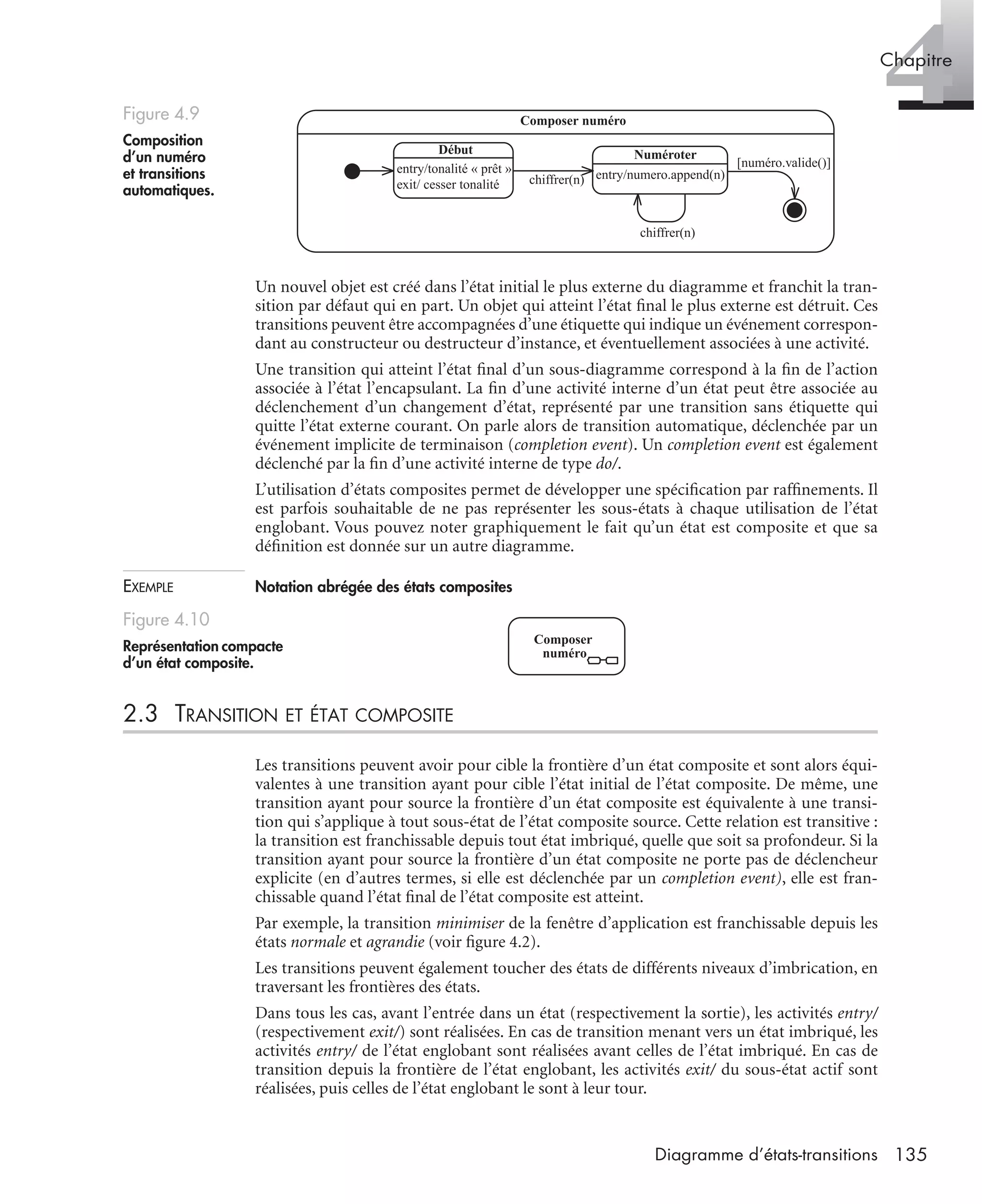 4Chapitre
135Diagramme d’états-transitions
Un nouvel objet est créé dans l’état initial le plus externe du diagramme et franchit la tran-
sition par défaut qui en part. Un objet qui atteint l’état ﬁnal le plus externe est détruit. Ces
transitions peuvent être accompagnées d’une étiquette qui indique un événement correspon-
dant au constructeur ou destructeur d’instance, et éventuellement associées à une activité.
Une transition qui atteint l’état ﬁnal d’un sous-diagramme correspond à la ﬁn de l’action
associée à l’état l’encapsulant. La ﬁn d’une activité interne d’un état peut être associée au
déclenchement d’un changement d’état, représenté par une transition sans étiquette qui
quitte l’état externe courant. On parle alors de transition automatique, déclenchée par un
événement implicite de terminaison (completion event). Un completion event est également
déclenché par la ﬁn d’une activité interne de type do/.
L’utilisation d’états composites permet de développer une spéciﬁcation par rafﬁnements. Il
est parfois souhaitable de ne pas représenter les sous-états à chaque utilisation de l’état
englobant. Vous pouvez noter graphiquement le fait qu’un état est composite et que sa
déﬁnition est donnée sur un autre diagramme.
EXEMPLE Notation abrégée des états composites
2.3 TRANSITION ET ÉTAT COMPOSITE
Les transitions peuvent avoir pour cible la frontière d’un état composite et sont alors équi-
valentes à une transition ayant pour cible l’état initial de l’état composite. De même, une
transition ayant pour source la frontière d’un état composite est équivalente à une transi-
tion qui s’applique à tout sous-état de l’état composite source. Cette relation est transitive :
la transition est franchissable depuis tout état imbriqué, quelle que soit sa profondeur. Si la
transition ayant pour source la frontière d’un état composite ne porte pas de déclencheur
explicite (en d’autres termes, si elle est déclenchée par un completion event), elle est fran-
chissable quand l’état ﬁnal de l’état composite est atteint.
Par exemple, la transition minimiser de la fenêtre d’application est franchissable depuis les
états normale et agrandie (voir ﬁgure 4.2).
Les transitions peuvent également toucher des états de différents niveaux d’imbrication, en
traversant les frontières des états.
Dans tous les cas, avant l’entrée dans un état (respectivement la sortie), les activités entry/
(respectivement exit/) sont réalisées. En cas de transition menant vers un état imbriqué, les
activités entry/ de l’état englobant sont réalisées avant celles de l’état imbriqué. En cas de
transition depuis la frontière de l’état englobant, les activités exit/ du sous-état actif sont
réalisées, puis celles de l’état englobant le sont à leur tour.
Figure 4.9
Composition
d’un numéro
et transitions
automatiques.
Figure 4.10
Représentation compacte
d’un état composite.
Composer numéro
entry/tonalité « prêt »
exit/ cesser tonalité
Début
entry/numero.append(n)
Numéroter
chiffrer(n)
chiffrer(n)
[numéro.valide()]
Composer
numéro
UML2 Livre Page 135 Vendredi, 14. d cembre 2007 7:24 07
 