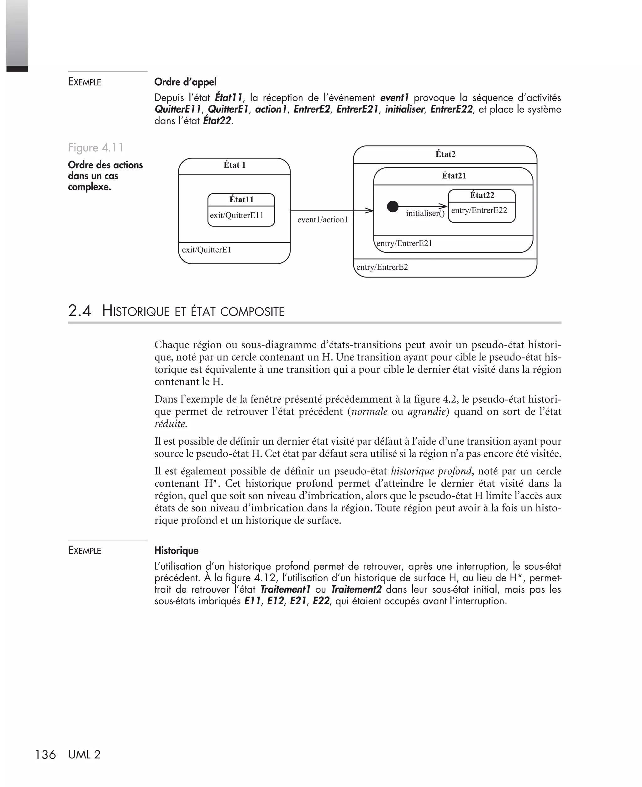 136 UML 2
EXEMPLE Ordre d’appel
Depuis l’état État11, la réception de l’événement event1 provoque la séquence d’activités
QuitterE11, QuitterE1, action1, EntrerE2, EntrerE21, initialiser, EntrerE22, et place le système
dans l’état État22.
2.4 HISTORIQUE ET ÉTAT COMPOSITE
Chaque région ou sous-diagramme d’états-transitions peut avoir un pseudo-état histori-
que, noté par un cercle contenant un H. Une transition ayant pour cible le pseudo-état his-
torique est équivalente à une transition qui a pour cible le dernier état visité dans la région
contenant le H.
Dans l’exemple de la fenêtre présenté précédemment à la ﬁgure 4.2, le pseudo-état histori-
que permet de retrouver l’état précédent (normale ou agrandie) quand on sort de l’état
réduite.
Il est possible de déﬁnir un dernier état visité par défaut à l’aide d’une transition ayant pour
source le pseudo-état H. Cet état par défaut sera utilisé si la région n’a pas encore été visitée.
Il est également possible de déﬁnir un pseudo-état historique profond, noté par un cercle
contenant H*. Cet historique profond permet d’atteindre le dernier état visité dans la
région, quel que soit son niveau d’imbrication, alors que le pseudo-état H limite l’accès aux
états de son niveau d’imbrication dans la région. Toute région peut avoir à la fois un histo-
rique profond et un historique de surface.
EXEMPLE Historique
L’utilisation d’un historique profond permet de retrouver, après une interruption, le sous-état
précédent. À la ﬁgure 4.12, l’utilisation d’un historique de surface H, au lieu de H*, permet-
trait de retrouver l’état Traitement1 ou Traitement2 dans leur sous-état initial, mais pas les
sous-états imbriqués E11, E12, E21, E22, qui étaient occupés avant l’interruption.
Figure 4.11
Ordre des actions
dans un cas
complexe.
exit/QuitterE1
État 1
exit/QuitterE11
État11
entry/EntrerE2
État2
entry/EntrerE21
État21
entry/EntrerE22
État22
initialiser()
event1/action1
UML2 Livre Page 136 Vendredi, 14. d cembre 2007 7:24 07
 