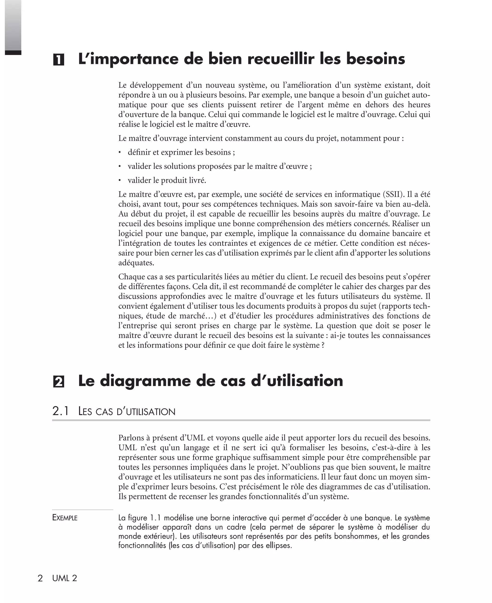 2 UML 2
(1) L’importance de bien recueillir les besoins
Le développement d’un nouveau système, ou l’amélioration d’un système existant, doit
répondre à un ou à plusieurs besoins. Par exemple, une banque a besoin d’un guichet auto-
matique pour que ses clients puissent retirer de l’argent même en dehors des heures
d’ouverture de la banque. Celui qui commande le logiciel est le maître d’ouvrage. Celui qui
réalise le logiciel est le maître d’œuvre.
Le maître d’ouvrage intervient constamment au cours du projet, notamment pour :
• déﬁnir et exprimer les besoins ;
• valider les solutions proposées par le maître d’œuvre ;
• valider le produit livré.
Le maître d’œuvre est, par exemple, une société de services en informatique (SSII). Il a été
choisi, avant tout, pour ses compétences techniques. Mais son savoir-faire va bien au-delà.
Au début du projet, il est capable de recueillir les besoins auprès du maître d’ouvrage. Le
recueil des besoins implique une bonne compréhension des métiers concernés. Réaliser un
logiciel pour une banque, par exemple, implique la connaissance du domaine bancaire et
l’intégration de toutes les contraintes et exigences de ce métier. Cette condition est néces-
saire pour bien cerner les cas d’utilisation exprimés par le client aﬁn d’apporter les solutions
adéquates.
Chaque cas a ses particularités liées au métier du client. Le recueil des besoins peut s’opérer
de différentes façons. Cela dit, il est recommandé de compléter le cahier des charges par des
discussions approfondies avec le maître d’ouvrage et les futurs utilisateurs du système. Il
convient également d’utiliser tous les documents produits à propos du sujet (rapports tech-
niques, étude de marché…) et d’étudier les procédures administratives des fonctions de
l’entreprise qui seront prises en charge par le système. La question que doit se poser le
maître d’œuvre durant le recueil des besoins est la suivante : ai-je toutes les connaissances
et les informations pour déﬁnir ce que doit faire le système ?
(2) Le diagramme de cas d’utilisation
2.1 LES CAS D’UTILISATION
Parlons à présent d’UML et voyons quelle aide il peut apporter lors du recueil des besoins.
UML n’est qu’un langage et il ne sert ici qu’à formaliser les besoins, c’est-à-dire à les
représenter sous une forme graphique sufﬁsamment simple pour être compréhensible par
toutes les personnes impliquées dans le projet. N’oublions pas que bien souvent, le maître
d’ouvrage et les utilisateurs ne sont pas des informaticiens. Il leur faut donc un moyen sim-
ple d’exprimer leurs besoins. C’est précisément le rôle des diagrammes de cas d’utilisation.
Ils permettent de recenser les grandes fonctionnalités d’un système.
EXEMPLE La ﬁgure 1.1 modélise une borne interactive qui permet d’accéder à une banque. Le système
à modéliser apparaît dans un cadre (cela permet de séparer le système à modéliser du
monde extérieur). Les utilisateurs sont représentés par des petits bonshommes, et les grandes
fonctionnalités (les cas d’utilisation) par des ellipses.
UML2 Livre Page 2 Vendredi, 14. d cembre 2007 7:24 07
 