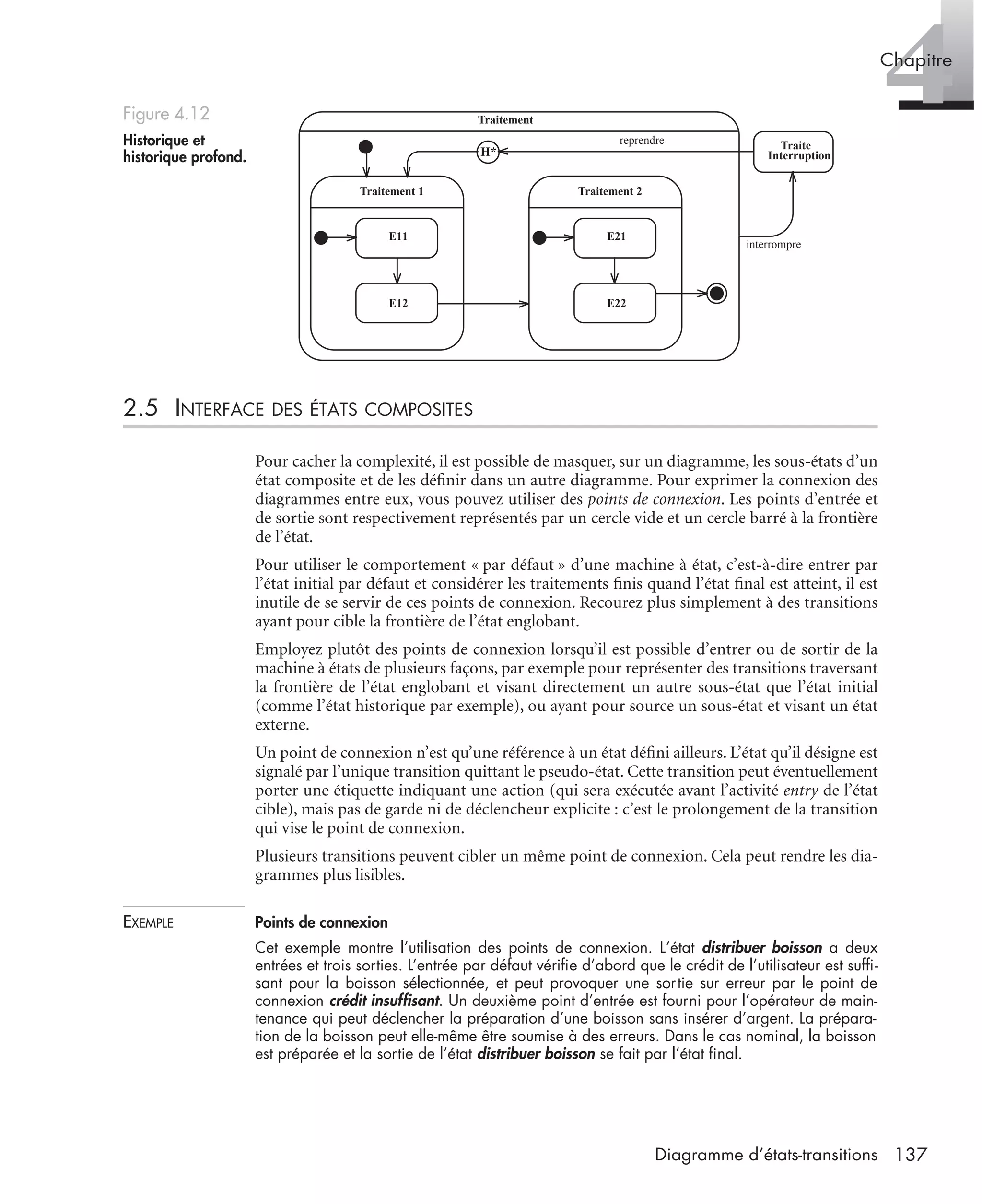 4Chapitre
137Diagramme d’états-transitions
2.5 INTERFACE DES ÉTATS COMPOSITES
Pour cacher la complexité, il est possible de masquer, sur un diagramme, les sous-états d’un
état composite et de les déﬁnir dans un autre diagramme. Pour exprimer la connexion des
diagrammes entre eux, vous pouvez utiliser des points de connexion. Les points d’entrée et
de sortie sont respectivement représentés par un cercle vide et un cercle barré à la frontière
de l’état.
Pour utiliser le comportement « par défaut » d’une machine à état, c’est-à-dire entrer par
l’état initial par défaut et considérer les traitements ﬁnis quand l’état ﬁnal est atteint, il est
inutile de se servir de ces points de connexion. Recourez plus simplement à des transitions
ayant pour cible la frontière de l’état englobant.
Employez plutôt des points de connexion lorsqu’il est possible d’entrer ou de sortir de la
machine à états de plusieurs façons, par exemple pour représenter des transitions traversant
la frontière de l’état englobant et visant directement un autre sous-état que l’état initial
(comme l’état historique par exemple), ou ayant pour source un sous-état et visant un état
externe.
Un point de connexion n’est qu’une référence à un état déﬁni ailleurs. L’état qu’il désigne est
signalé par l’unique transition quittant le pseudo-état. Cette transition peut éventuellement
porter une étiquette indiquant une action (qui sera exécutée avant l’activité entry de l’état
cible), mais pas de garde ni de déclencheur explicite : c’est le prolongement de la transition
qui vise le point de connexion.
Plusieurs transitions peuvent cibler un même point de connexion. Cela peut rendre les dia-
grammes plus lisibles.
EXEMPLE Points de connexion
Cet exemple montre l’utilisation des points de connexion. L’état distribuer boisson a deux
entrées et trois sorties. L’entrée par défaut vériﬁe d’abord que le crédit de l’utilisateur est sufﬁ-
sant pour la boisson sélectionnée, et peut provoquer une sortie sur erreur par le point de
connexion crédit insufﬁsant. Un deuxième point d’entrée est fourni pour l’opérateur de main-
tenance qui peut déclencher la préparation d’une boisson sans insérer d’argent. La prépara-
tion de la boisson peut elle-même être soumise à des erreurs. Dans le cas nominal, la boisson
est préparée et la sortie de l’état distribuer boisson se fait par l’état ﬁnal.
Figure 4.12
Historique et
historique profond.
Traitement
Traite
Interruption
interrompre
H*
reprendre
Traitement 1
E11
E12
Traitement 2
E21
E22
UML2 Livre Page 137 Vendredi, 14. d cembre 2007 7:24 07
 