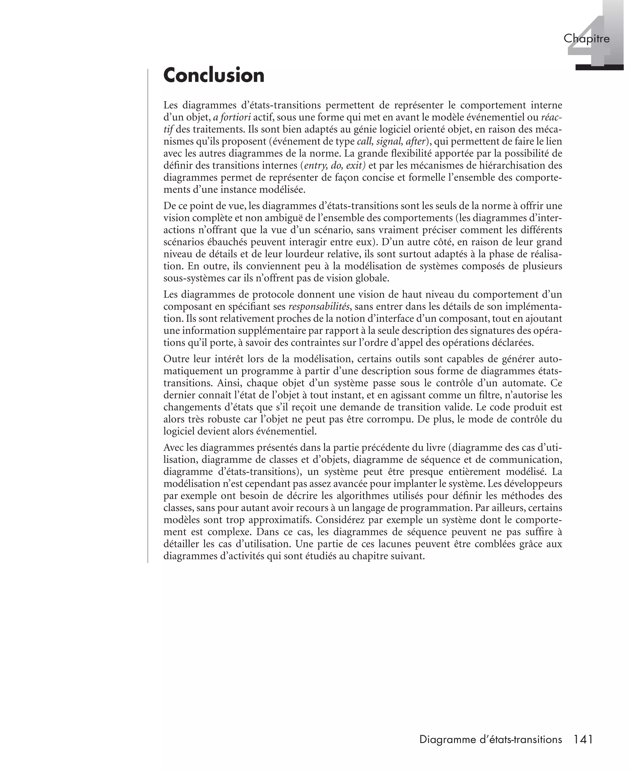 4Chapitre
141Diagramme d’états-transitions
Conclusion
Les diagrammes d’états-transitions permettent de représenter le comportement interne
d’un objet, a fortiori actif, sous une forme qui met en avant le modèle événementiel ou réac-
tif des traitements. Ils sont bien adaptés au génie logiciel orienté objet, en raison des méca-
nismes qu’ils proposent (événement de type call, signal, after), qui permettent de faire le lien
avec les autres diagrammes de la norme. La grande ﬂexibilité apportée par la possibilité de
déﬁnir des transitions internes (entry, do, exit) et par les mécanismes de hiérarchisation des
diagrammes permet de représenter de façon concise et formelle l’ensemble des comporte-
ments d’une instance modélisée.
De ce point de vue, les diagrammes d’états-transitions sont les seuls de la norme à offrir une
vision complète et non ambiguë de l’ensemble des comportements (les diagrammes d’inter-
actions n’offrant que la vue d’un scénario, sans vraiment préciser comment les différents
scénarios ébauchés peuvent interagir entre eux). D’un autre côté, en raison de leur grand
niveau de détails et de leur lourdeur relative, ils sont surtout adaptés à la phase de réalisa-
tion. En outre, ils conviennent peu à la modélisation de systèmes composés de plusieurs
sous-systèmes car ils n’offrent pas de vision globale.
Les diagrammes de protocole donnent une vision de haut niveau du comportement d’un
composant en spéciﬁant ses responsabilités, sans entrer dans les détails de son implémenta-
tion. Ils sont relativement proches de la notion d’interface d’un composant, tout en ajoutant
une information supplémentaire par rapport à la seule description des signatures des opéra-
tions qu’il porte, à savoir des contraintes sur l’ordre d’appel des opérations déclarées.
Outre leur intérêt lors de la modélisation, certains outils sont capables de générer auto-
matiquement un programme à partir d’une description sous forme de diagrammes états-
transitions. Ainsi, chaque objet d’un système passe sous le contrôle d’un automate. Ce
dernier connaît l’état de l’objet à tout instant, et en agissant comme un ﬁltre, n’autorise les
changements d’états que s’il reçoit une demande de transition valide. Le code produit est
alors très robuste car l’objet ne peut pas être corrompu. De plus, le mode de contrôle du
logiciel devient alors événementiel.
Avec les diagrammes présentés dans la partie précédente du livre (diagramme des cas d’uti-
lisation, diagramme de classes et d’objets, diagramme de séquence et de communication,
diagramme d’états-transitions), un système peut être presque entièrement modélisé. La
modélisation n’est cependant pas assez avancée pour implanter le système. Les développeurs
par exemple ont besoin de décrire les algorithmes utilisés pour déﬁnir les méthodes des
classes, sans pour autant avoir recours à un langage de programmation. Par ailleurs, certains
modèles sont trop approximatifs. Considérez par exemple un système dont le comporte-
ment est complexe. Dans ce cas, les diagrammes de séquence peuvent ne pas sufﬁre à
détailler les cas d’utilisation. Une partie de ces lacunes peuvent être comblées grâce aux
diagrammes d’activités qui sont étudiés au chapitre suivant.
UML2 Livre Page 141 Vendredi, 14. d cembre 2007 7:24 07
 